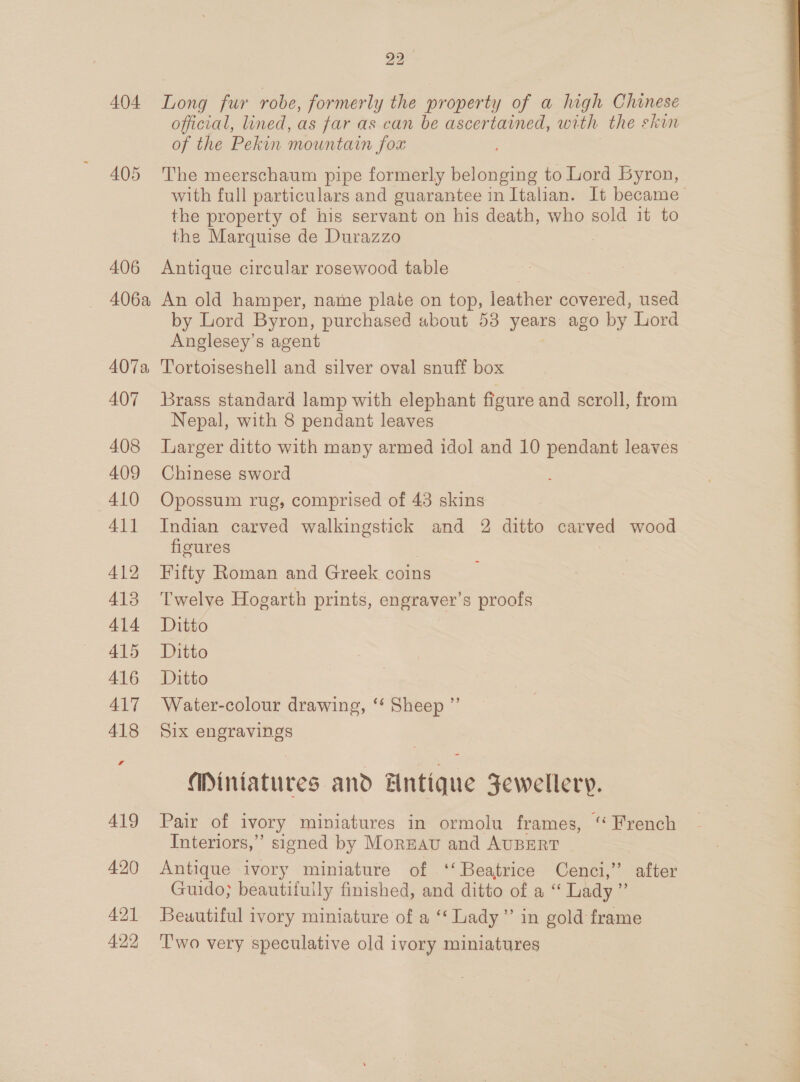oa 404 Long fur robe, formerly the property of a high Chinese official, lined, as far as can be ascertained, with the skin of the Pekin mountain fox 405 The meerschaum pipe formerly belonging to Lord Byron, with full particulars and guarantee in Italian. It became the property of his servant on his death, who sold it to the Marquise de Durazzo 406 Antique circular rosewood table 406a An old hamper, name plaie on top, leather covered, used by Lord Byron, purchased about 53 years ago by Lord Anglesey’s agent 407a Tortoiseshell and silver oval snuff box 407 brass standard lamp with elephant figure and scroll, from Nepal, with 8 pendant leaves 408 Larger ditto with many armed idol and 10 pendant leaves 409 Chinese sword 410 Opossum rug, comprised of 43 skins 411 Indian carved walkingstick and 2 ditto erica wood figures 412 Fifty Roman and Greek coins 413 ‘Twelve Hogarth prints, engraver’s proofs 414 Ditto 415 Ditto 416. Ditto 417 Water-colour drawing, ‘* Sheep ”’ 418 Six engravings Mintatures and Entique Jewellery. 419 Pair of ivory miniatures in ormolu frames, ‘ French Interiors,” signed by Moreau and AUBERT 420 Antique ivory miniature of ‘‘ Beatrice Cenci,”’ | after Guido; beautiiuily finished, and ditto of a ‘‘ Lady” 421 Beuutiful ivory miniature of a ‘‘ Lady” in gold frame