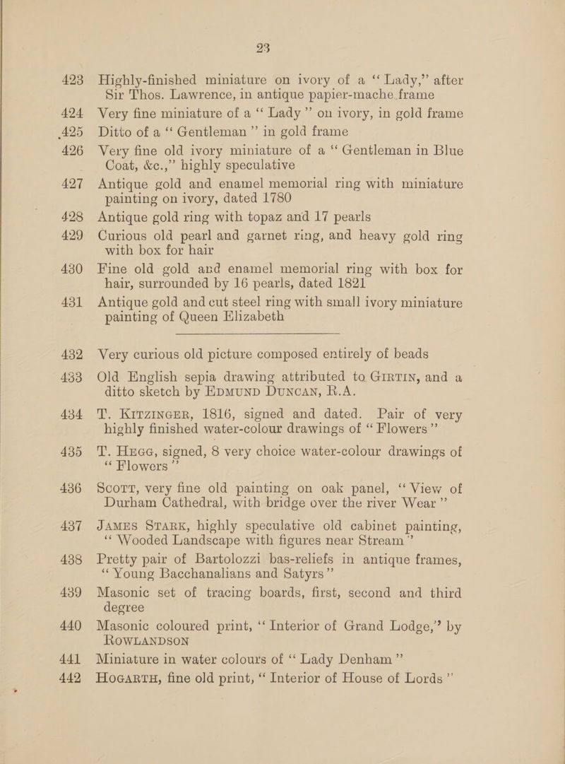 A494 425 426 427 428 429 430 451 432 453 434 435 436 437 438 439 440 441 442 23 Sir Thos. Lawrence, in antique papier-mache frame Very fine miniature of a ‘‘ Lady ”’ on ivory, in gold frame Ditto of a ‘‘ Gentleman ”’ in gold frame Very fine old ivory miniature of a ‘“‘ Gentleman in Blue Coat, &amp;c.,”’ highly speculative Antique gold and enamel memorial ring with miniature painting on ivory, dated 1780 Antique gold ring with topaz and 17 pearls Curious old pearl and garnet ring, and heavy gold ring with box for hair Fine old gold and enamel memorial ring with box for hair, surrounded by 16 pearls, dated 1821 Antique gold and cut steel ring with small ivory miniature painting of Queen Elizabeth Very curious old picture composed entirely of beads Old English sepia drawing attributed to GIRTIN, and a ditto sketch by EpMuND Duncan, B.A. T. KirzineeR, 1816, signed and dated. Pair of very highly finished water-colour drawings of “ Flowers ”’ T. Hrae, signed, 8 very choice water-colour drawings of ‘Flowers ”’ ScoTt, very fine old painting on oak panel, ‘ View of Durham Cathedral, with bridge over the river Wear ”’ JAMES Srark, highly speculative old cabinet painting, ‘‘ Wooded Landscape with figures near Stream ” Pretty pair of Bartolozzi bas-reliefs in antique frames, ‘Young Bacchanalians and Satyrs”’ Masonic set of tracing boards, first, second and third degree | Masonic coloured print, ‘‘ Interior of Grand Lodge,” by ROWLANDSON Miniature in water colours of ‘“‘ Lady Denham ”’ HoGARTH, fine old print, “ Interior of House of Lords ”