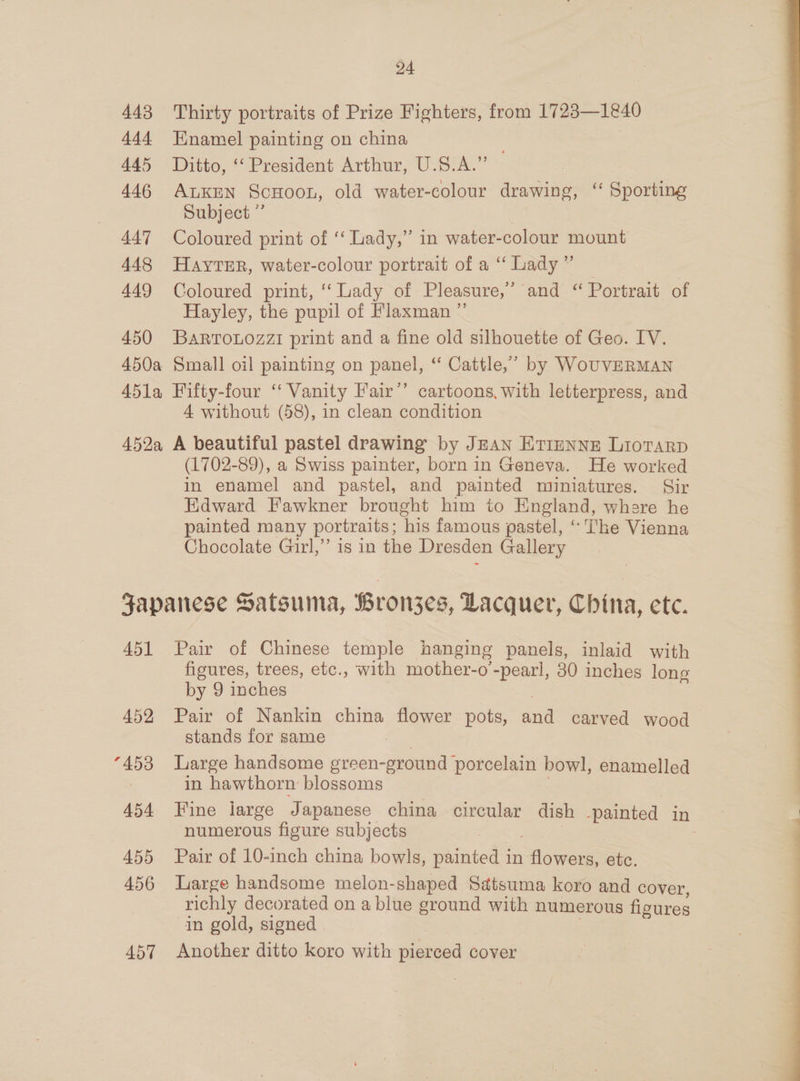 443 444 445 446 447 448 449 450 24 Thirty portraits of Prize Fighters, from 1723—1840 Enamel painting on china Ditto, ‘‘ President Arthur, U.S.A.” ALKEN ScHoon, old water-colour drawing, “‘ Sporting Subject ” Coloured print of ‘‘ Lady,” in water-colour mount HAYTER, water-colour portrait of a “‘ Lady ” Coloured print, ‘Lady of Pleasure,” and “ Portrait of Hayley, the pupil of Flaxman ” BaRTOLOzZI print and a fine old silhouette of Geo. IV. 4 without (58), in clean condition (1702-89), a Swiss painter, born in Geneva. He worked in enamel and pastel, and painted miniatures. Sir Kdward Fawkner brought him io England, where he painted many portraits ; his famous pastel, “ The Vienna Chocolate Gurl,’ is in the Dresden Gallery 451 452 “453 454 455 456 457 Pair of Chinese temple hanging panels, inlaid with figures, trees, etc., with mother-o’-pearl, 30 inches long by 9 inches Pair of Nankin china flower pots, cat carved wood stands for same Large handsome green- ground porcelain bowl, enamelled in hawthorn blossoms Fine large Japanese china circular dish painted in numerous figure subjects Pair of 10-inch china bowls, painted in aes etc. Large handsome melon-shaped Satsuma koro and cover, richly decorated on a blue ground with numerous figures in gold, signed Another ditto koro with pierced cover