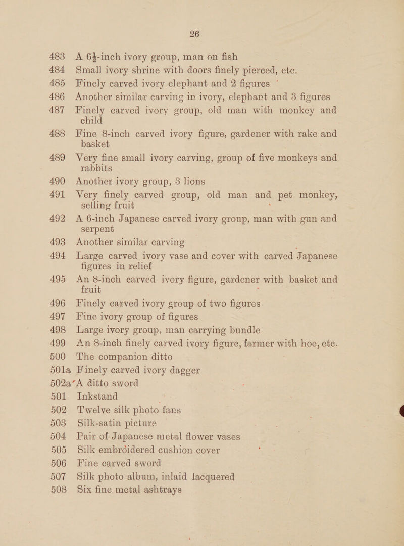 483 484 485 486 487 488 489 490 491 492 493 494 495 496 497 498 499 500 26 A 64-inch ivory group, man on fish Small ivory shrine with doors finely pierced, etc. Finely carved ivory elephant and 2 figures ° 3 Another similar carving in ivory, elephant and 8 figures _ Finely carved ivory group, old man with monkey and child Fine 8-inch carved ivory figure, gardener with rake and basket Very fine small ivory carving, group of five monkeys and rabbits | Another ivory group, 3 hons Very finely carved group, old man and pet monkey, selling fruit A 6-inch Japanese carved ivory group, man with gun and serpent Another similar carving Large carved ivory vase and cover with carved Japanese figures in relief An 8-inch carved ivory figure, gardener with basket and fruit Finely carved ivory group of two figures Fine ivory group of figures Large ivory group. man carrying bundle An 8-inch finely carved ivory figure, farmer with hoe, etc. The companion ditto 501 502 503 504 505 506 507 508 Inkstand Twelve silk photo fans Silk-satin picture Pair of Japanese metal flower vases Silk embroidered cushion cover Fine carved sword Silk photo album, inlaid lacquered Six fine metal ashtrays 