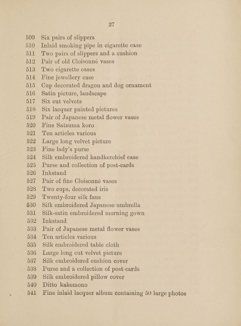 517 518 519 520 521 522 523 524. 525 526 527 528 529 530 531 532 533 534 535 536 537 538 539 540 541 27 Six pairs of slippers Inlaid smoking pipe in cigarette case Two pairs of slippers and a cushion Pair of old Cloisonné vases T'wo cigarette cases Hine jewellery case Cup decorated dragon and dog ornament Satin picture, landscape Six cut velvets Six lacquer painted pictures Pair of Japanese metal flower vases Fine Satsuma koro Ten articles various Large long velvet picture Fine lady’s purse | Silk embroidered handkerchief case Purse and collection of post-cards Inkstand Pair of fine Cloisonné vases T'wo cups, decorated iris Twenty-four silk fans Silk embroidered Japanese umbrella Silk-satin embroidered morning gown Inkstand Pair of Japanese metal flower vases Ten articles various Silk embroidered table cloth Large long cut velvet picture Silk embroidered cushion cover Purse and a collection of post-cards Silk embroidered pillow cover Ditto kakemono Fine inlaid lacquer album containing 5U large photos