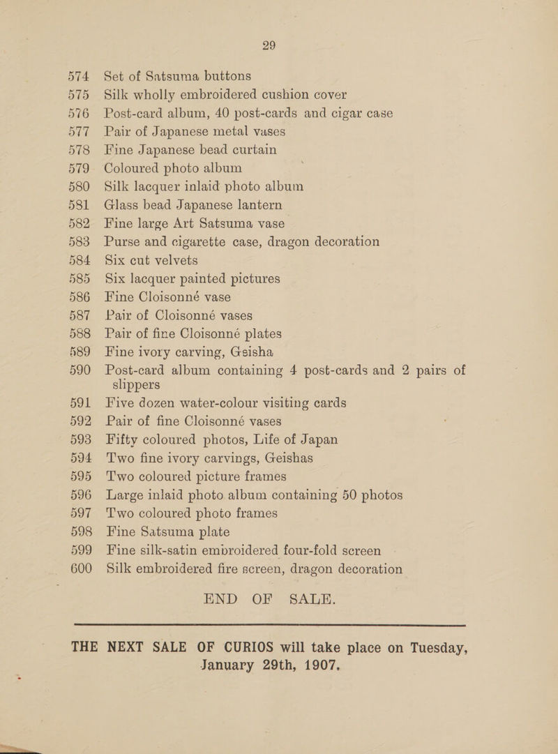 591 593 594 595 596 597 598 599 600 29 Set of Satsuma buttons Silk wholly embroidered cushion cover Post-card album, 40 post-cards and cigar case Pair of Japanese metal vases Fine Japanese bead curtain Coloured photo album Silk lacquer inlaid photo album Glass bead Japanese lantern Fine large Art Satsuma vase Purse and cigarette case, dragon decoration Six cut velvets Six lacquer painted pictures Fine Cloisonné vase Pair of Cloisonné vases Pair of fine Cloisonné plates Fine ivory carving, Geisha Post-card album containing 4 post-cards and 2 pairs of slippers Five dozen water-colour visiting cards Pair of fine Cloisonné vases Fifty coloured photos, Life of Japan T'wo fine ivory carvings, Geishas Two coloured picture frames Large inlaid photo album containing 50 photos T'wo coloured photo frames Fine Satsuma plate Fine silk-satin embroidered four-fold screen Silk embroidered fire screen, dragon decoration END OF SALE.  January 29th, 1907,