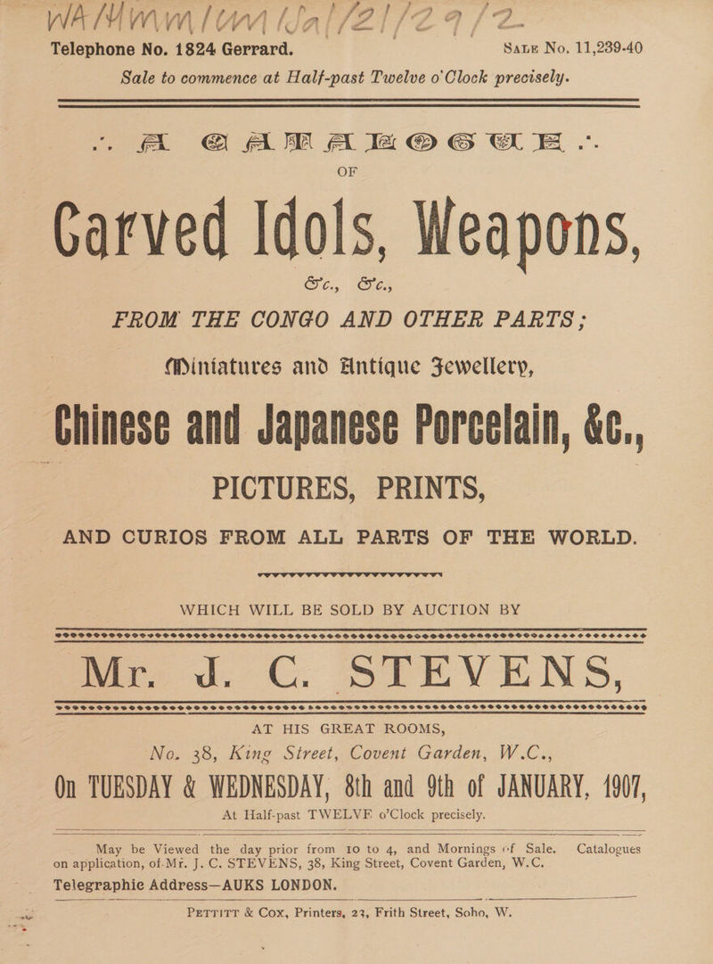 AIMIWIWM IO lJdallZtl/(Zaa/aZ ; ve \ ' wv ¥ ‘ Lf j cm jf f “ — wor Telephone No. 1824 Gerrard. . ‘Sane No. 11,239-40 Sale to commence at Half-past Twelve o'Clock precisely. ioe eee Oe Carved Idols, Weapons, CC. = FROM THE CONGO AND OTHER PARTS; Miniatures and Hntique Fewellery, Chinese and Japanese Porcelain, &amp;c., a PICTURES, PRINTS, | AND CURIOS FROM ALL PARTS OF THE WORLD.  WHICH WILL BE SOLD BY AUCTION BY Db eae SCCASCCSSCCOREEOSODEGE OS OS COORRE RAGE CEawae SLES CEES DEO1SS OO 600000088 SODSPPPOCOSHPSSISCOSCHSGOSOSCPSSCPSP ODS SSSOPG SS SOS SSO SSOOGHS SSO DS DSSS HP OSPGOVIS GOSH OCSOSCOSOSS Se sn OT i it A Ne Doc Dict i ai aD Die Eich Se 2 i Bit Bch eB Dt Actin atl Daal Sa SOOO TOROS EOS ODE STESSCS DOLE DDSCEERES SES SOE OO 460066566600 000006660006 VSAVTVSVOSSsS SSDS SH SS SDS SSHSWVOHSSHSOSS FHSS PHSPBPDSSSSPSPSSSOSESSSPSSESCHSSOOSGSSSSSHOSSHSSOSSHHSOS eS SR SN SR SR SE EE EE SES SEE PT RY AT HIS GREAT ROOMS, No. 38, King Street, Covent Garden, W.C.., Qn TUESDAY &amp; WEDNESDAY, 8th and 9th of JANUARY, 1907, At Half-past TWELVF o’Clock precisely.     May be Viewed the | day prior from 10 to 4, and Mornings ef Sale. Catalogues on application, of-Mr. J.C. STEVENS, 38, King Street, Covent Garden, W.C. Telegraphic Address— AUKS LONDON.   PETTITT &amp; Cox, Printers, 23, Frith Cineet. Soho, W.