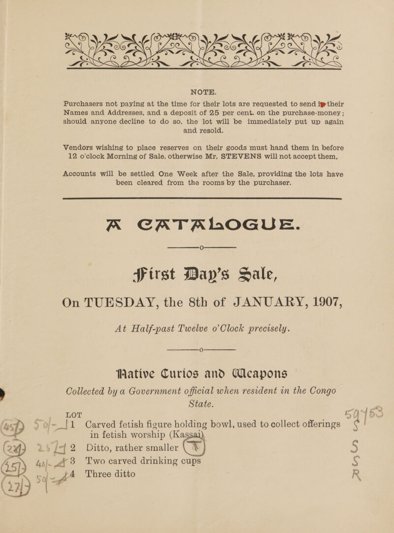  Purchasers not paying at the time for their lots are requested to send igtheir Names and Addresses, and a deposit of 25 per cent. on the purchase-money ; should anyone decline to do so, the lot will be immediately put up again and resold. - Vendors wishing to place reserves on their goods must hand them in before 12 o’clock Morning of Sale, otherwise Mr, STEVENS will not accept them, Accounts will be settled One Week after the Sale, providing the lots have been cleared from the rooms by the purchaser.  A CATALOGUE. Sirst Day’s Sale, On TUESDAY, the 8th of JANUARY, 1907, At Half-past Twelve o’Clock precisely. Q Wative Curios and Ueapons Collected by a Government official when resident in the Congo State. LOT 5 Dp ) o- [1 Carved fetish figure holding bowl, used to collect offerings a in fetish worship (Kassaj  /2 Ditto, rather smaller