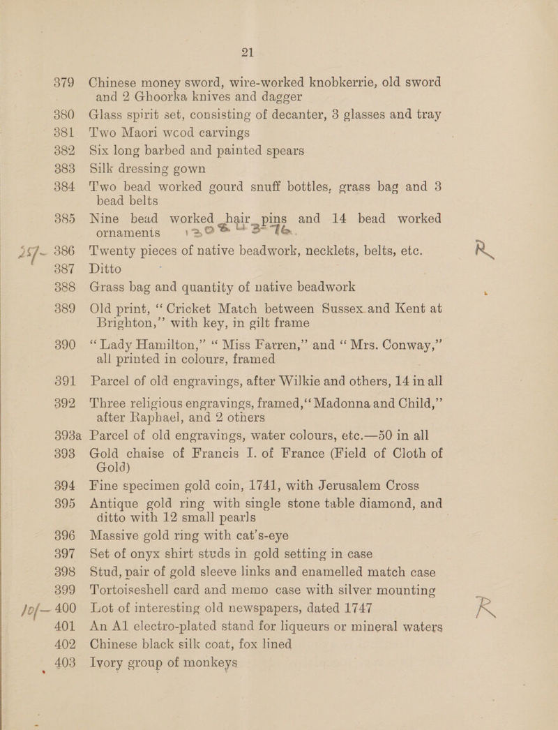 379 380 381 082 383 384 O85 386 387 O88 389 /of— ool 392 398a 393 o94 O99 396 397 398 399 400 401 402 403 21 Chinese money sword, wire-worked knobkerrie, old sword and 2 Ghoorka knives and dagger Glass spirit set, consisting of decanter, 3 glasses and tray Two Maori wcod carvings Six long barbed and painted spears Silk dressing gown Two bead worked gourd snuff bottles, grass bag and 38 bead belts Nine bead worked eb ait La and 14 bead worked ornamenigs 130% “3°76 Twenty pieces of native péatieee: —— belts, etc. Ditto Grass bag and quantity of native beadwork Old print, ‘‘ Cricket Match between Sussex.and Kent at Brighton,” with key, in gilt frame “ Lady Hamilton,” ‘ Miss Farren,” and ‘“ Mrs. pes ae all printed in colours, framed Parcel of old engravings, after Wilkie and others, 14 in all Three religious engravings, framed,‘‘ Madonna and Child,”’ after Raphael, and 2 others Parcel of old engravings, water colours, etc.—d0 in all Gold chaise of Francis I. of France (Field of Cloth of Gold) Fine specimen gold coin, 1741, with Jerusalem Cross ditto with 12 small pearls Massive gold ring with cat’s-eye Set of onyx shirt stvds in gold setting in case Stud, pair of gold sleeve links and enamelled match case Tortoiseshell card and memo case with silver mounting Lot of interesting old newspapers, dated 1747 An A1 electro-plated stand for liqueurs or mineral waters Chinese black silk coat, fox lined Ivory group of monkeys