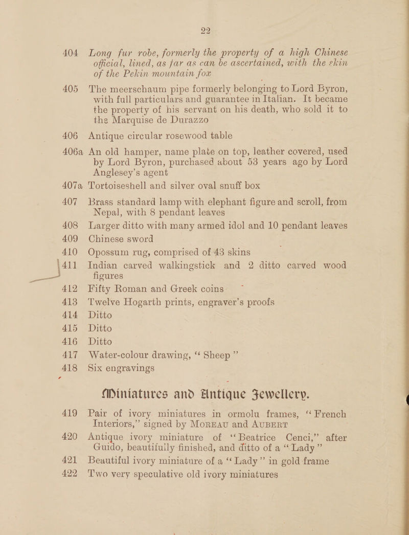 22 404 Long fur robe, formerly the property of a high Chinese official, lined, as far as can be ascertained, with the skin of the Pekin mountain fox 405 The meerschaum pipe formerly belonging to Lord Byron, with full particulars and guarantee in Italian. It became the property of his servant on his death, who sold it to the Marquise de Durazzo 406 Antique circular rosewood table 406a An old hamper, name plaie on top, leather covered, used by Lord Byron, purchased about 53 years ago by Lord Anglesey’s agent 407a 'Tortoiseshell and silver oval snuff box 407 Brass standard lamp with elephant figure and scroll, from Nepal, with 8 pendant leaves 408 larger ditto with many armed idol and 10 pendant leaves 409 Chinese sword 410 Opossum rug, comprised of 43 skins figures 412 Fifty Roman and Greek coins 413 Twelve Hogarth prints, engraver’s proofs 414 Itto ALD “Ditto 416, Ditto 417 Water-colour drawing, ‘* Sheep ”’ 418 Six engravings Miniatures and Hntique Jewellery. 419 Pair of ivory miniatures in ormolu frames, “ French Interiors,” signed by MorEav and AUBERT 420 Antique ivory miniature of ‘‘ Beatrice Cenci,” after Guido, beautifuily finished, and ditto of a “ Lady . 421 Beautiful ivory miniature of a ‘‘ Lady” in gold frame