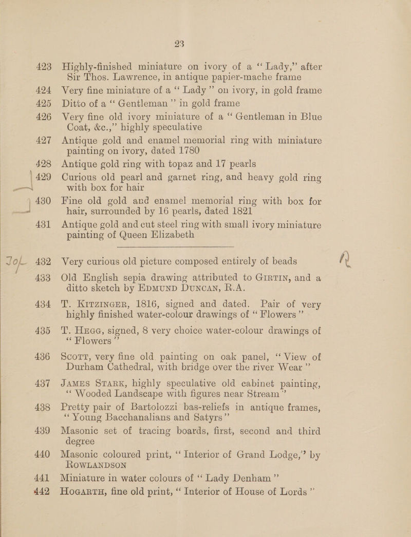 424 425 426 434 435 436 437 438 439 440 441 442, 23 Sir Thos. Lawrence, in antique papier-mache frame Very fine miniature of a ‘“‘ Lady” on ivory, in gold frame Ditto of a ‘‘ Gentleman ”’ in gold frame Very fine old ivory miniature of a ‘‘ Gentleman in Blue Coat, &amp;c.,” highly speculative Antique gold and enamel memorial ring with miniature painting on ivory, dated 1780 Antique gold ring with topaz and 17 pearls Curious old pearl and garnet ring, and heavy gold ring with box for hair Fine old gold and enamel memorial ring with box for hair, surrounded by 16 pearls, dated 1821 Antique gold and cut steel ring with small ivory miniature painting of Queen Elizabeth Very curious old picture composed entirely of beads Old English sepia drawing attributed to GIRTIN, and a ditto sketch by EpmunD Duncan, B.A. T. KirzincER, 1816, signed and dated. Pair of very highly finished water-colour drawings of “ Flowers” T. Hae, signed, 8 very choice water-colour drawings of “ Flowers ”’ Scott, very fine old. painting on oak panel, ‘‘ View of Durham Cathedral, with bridge over the river Wear ”’ JAMES STARK, highly speculative old cabinet painting, ‘Wooded Landscape with figures near Stream ” Pretty pair of Bartolozzi bas-reliefs in antique frames, “Young Bacchanalians and Satyrs”’ Masonic set of tracing boards, first, second and third degree RoOWLANDSON Miniature in water colours of ‘‘ Lady Denham ”’ HoGARTH, fine old print, “‘ Interior of House of Lords ”’ fy te