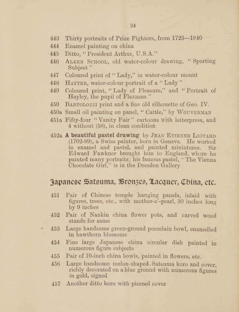 443 444 445 446 447 448 449 450 24 Thirty portraits of Prize Fighters, from 1723—1€40 Enamel painting on china | Ditto, © President Arthur, U.5.A.. ALKEN ScHooL, old water-colour drawing, ‘ Sporting Subject ” Coloured print of ‘‘ Lady,” in water-colour mount HAYTER, water-colour portrait of a ‘‘ Lady ” Coloured print, ‘Lady of Pleasure,” and “Portrait of Hayley, the pupil of Flaxman ”’ BARTOLOZZI print and a fine old silhouette of Geo. IV. 4 without (58), in clean condition (1702-89), a Swiss painter, born in Geneva. He worked in enamel and pastel, and painted. miniatures. Sir Edward Fawkner brought him ito England, where he painted many portraits; his famous pastel, “ The Vienna Chocolate Girl,” is in the Dresden Gallery 45) 452 453 454 455 456 457 Pair of Chinese temple hanging panels, inlaid with figures, trees, etc., with mother-o’'-pearl, 30 inches long by 9 inches Pair of Nankin china flower pots, and carved wood stands for same Large handsome green-ground pore bowl, enamelled in hawthorn blossoms Fine ijiarge Japanese china circular dish painted in numerous figure subjects Pair of 10-inch china bowls, painted in flowers, etc. Large handsome melon-shaped. Satsuma koro and cover, richly decorated on a blue ground with numerous figures in gold, signed Another ditto koro with pierced cover