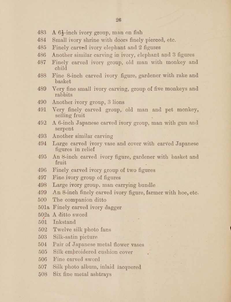 483 484 485 486 487 488 489 26 A 63-inch ivory group, man on fish Small ivory shrine with doors finely pierced, etc. Finely carved ivory elephant and 2 figures Another similar carving in ivory, elephant and 3 figures Finely carved ivory group, old man with monkey and child Fine 8-inch carved ivory figure, cree with rake and basket Very fine small ivory carving, group of five none and rabbits Another ivory group, 8 lions Very finely carved group, old man and pet monkey, selling fruit A 6-inch Japanese carved ivory cote man with gun and serpent Another similar carving Large carved ivory vase and cover with carved Japanese figures in relief An 8-inch carved ivory figure, gardener with basket and fruit Finely carved ivory group of two figures Fine ivory group of figures Large ivory group, man carrying bundle An 8-inch finely carved ivory figure, farmer with hoe, etc. The companion ditto Finely carved ivory dagger A ditto sword Inkstand | Twelve silk photo fans Silk-satin picture Pair of Japanese metal flower vases Silk embroidered cushion cover Fine carved sword Silk photo album, inlaid ‘aoqueras.. Six fine metal ashtrays