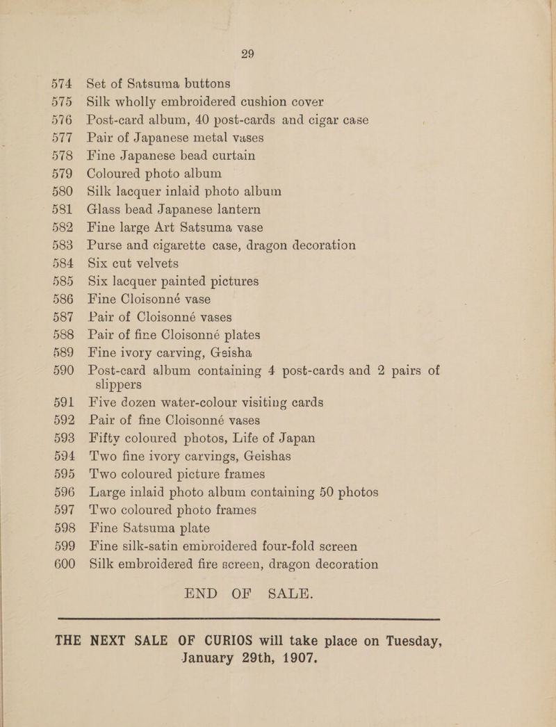 574 575 576 577 578 579 580 ie)! 582 583 584 585 586 587 588 589 590 591 592 593 594 595 596 597 598 599 600 29 Set of Satsuma buttons Silk wholly embroidered cushion cover Post-card album, 40 post-cards and cigar case Paix of Japanese metal vases Fine Japanese bead curtain Coloured photo album Silk lacquer inlaid photo album Glass bead Japanese lantern Fine large Art Satsuma vase Purse and cigarette case, dragon decoration Six cut velvets Six lacquer painted pictures Fine Cloisonné vase Pair of Cloisonné vases Pair of fine Cloisonné plates Fine ivory carving, Geisha Post-card album containing 4 post-cards and 2 pairs of slippers Five dozen water-colour visiting cards Pair of fine Cloisonné vases Fifty coloured photos, Life of Japan Two fine ivory carvings, Geishas T'wo coloured picture frames Large inlaid photo album containing 50 photos T'wo coloured photo frames Fine Satsuma plate Fine silk-satin embroidered four-fold screen Silk embroidered fire screen, dragon decoration END OF SALE.  January 29th, 1907,