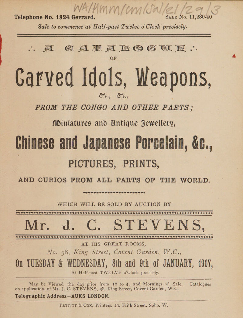 fi iff : i RY 2, | a EQCETOLE VLE UF VI TUSCU se / Ld ee €&amp; Telephone No. 1824 Gerrard. Sate No. 11,289-40 Sale to commence at Half-past Twelve o'Clock precisely. aA CAM Ah © GWE. Carved Idols, Weapons SF Gay. <HCs, FROM THE CONGO AND OTHER PARTS: Miniatures and Antique Fewellery, Chinese and Japanese Porcelain, &amp;¢., | PICTURES, PRINTS, | AND CURIOS FROM ALL PARTS OF THE WORLD.  WHICH WILL BE SOLD BY AUCTION BY 2S EES © I PIE AP PEE ESP ESE FILET Pe PY SY ET FEL EY UTE PEPE TT TET TT SOP SPSSSCSPSSSPSCSCHPS OSSD SSCOCPD SOS SSS GD HOG SSBS PSP SOOO GSS PSH GOS OS HDF VPPSGOBOS SSS HOSCSCSSOCO SS WF Rg a ce ae cia a aa nee i ll il i BA i mi Dill thn tat th Ma a Ss ng mar de GC. STEVENS, el ae eee AT HIS GREAT ROOMS, We. 38, Mine Sireci, Covent Garden; W.C.., Qn TUESDAY &amp; WEDNESDAY, 8h and 9th of JANUARY, 1907, At Half-past TWELVE o’Clock precisely.    May be Viewed the day prior rote Io to 4, and Mornings ef Sale. Catalogues on application, of Mr. J. C. STEVENS, 38, King Street, Covent Garden, W.C. Telegraphic Address—AUKS LONDON. PETTITT &amp; Cox, Printers, 23, Frith Street, ie W.    