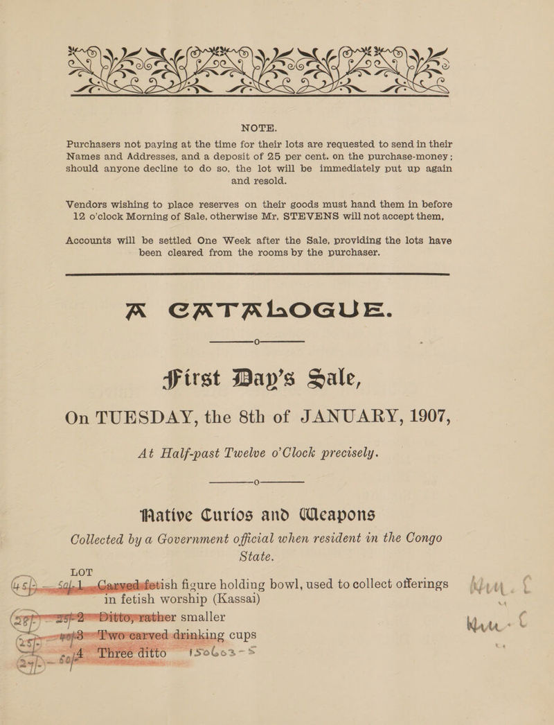  Purchasers not paying at the time for their lots are requested to send in their Names and Addresses, and a deposit of 25 per cent. on the purchase-money ; should anyone decline to do so, the lot will be immediately put un again and resold. Vendors wishing to place reserves on their goods must hand them in before 12 o’clock Morning of Sale, otherwise Mr, STEVENS will not accept them, Accounts will be settled One Week after the Sale, providing the lots have been cleared from the rooms by the purchaser.  A CATALOGUE. Sirst Day’s Sale, On TUESDAY, the 8th of JANUARY, 1907, At Half-past Twelve o’Clock precisely. Q WMative Curios and Weapons Collected by a Government official when resident in the Congo    State. sath LOT C= LGaxvedefetish figure holding bowl, used to collect offerings | eS n fetish WOES (Kassai) (ay svather smaller ve . d: inking cups Marr &amp;