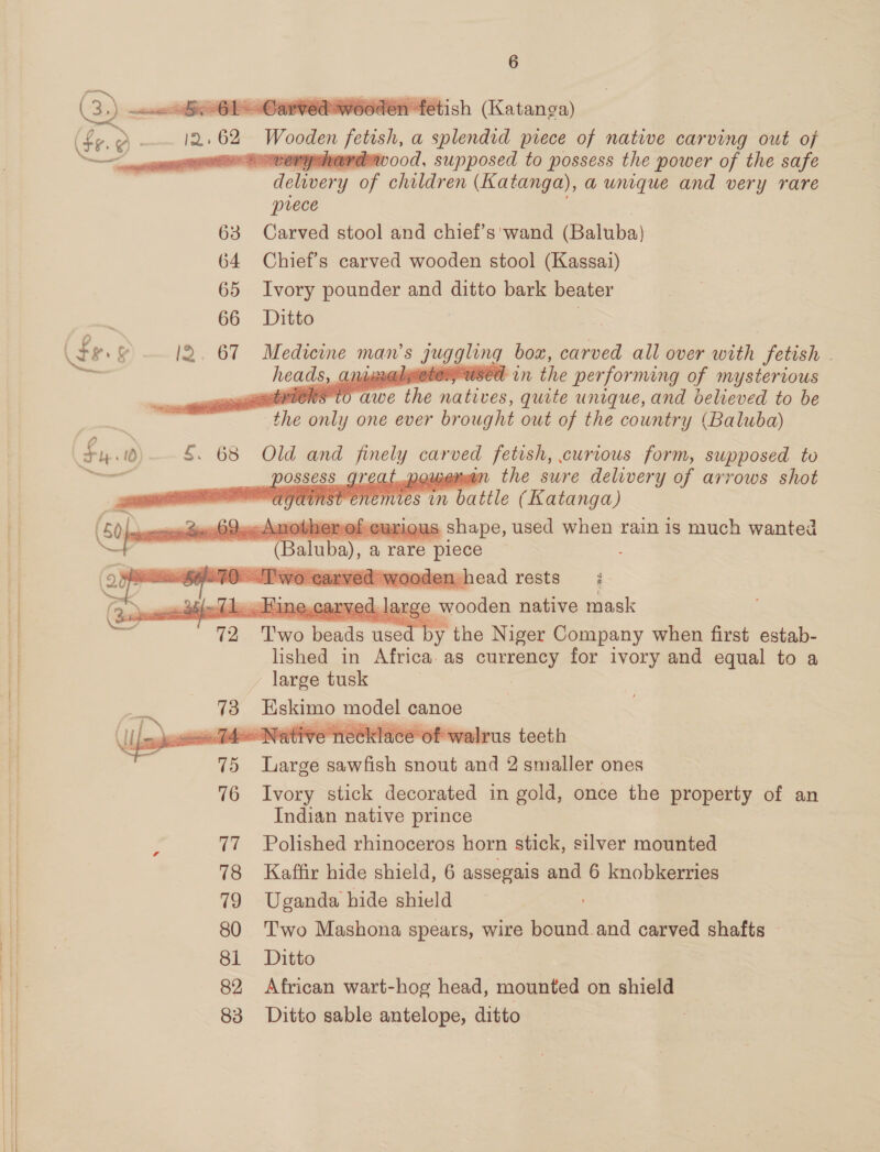    (fe. Q - 12> 62. Wooden jotish, a splendid prece of native carving out of este dewood, supposed to possess the power of the safe delivery of children (Katanga), aunque and very rare prece 63 Carved stool and chief’s wand (Baluba} 64 Chief's carved wooden stool (Kassai) 65 Ivory pounder and ditto bark beater 66 Ditto . (fe &amp; l2. 67 Medicine man’s Juggling box, carved all over with fetish . : heads, Caine YER in the performing of mysterious   CS tO awe ee natives, quite unique, and believed to be ‘the only one ever brought out of the country (Baluba)       Fy. §. 68 Old and aS carved fetish, curious form, supposed to — e | ubewwan the swre delivery of arrows shot mies in battle (Katanga) ~Amothenefcuriqus shape, used when rain is much wanted (Baluba), a, rare ‘piece Two carved wooden h ead rests z    ek 1 arge wooden native mask 72 Two ae used by the Niger Company when first estab- lished in Africa. as a for ivory and equal to a large tusk 73 Be HH canoe Ly ee _ mig ee ae ee NTA, rus teeth 75 Large eoieRey snout and 2 smaller ones 76 Ivory stick decorated in gold, once the property of an Indian native prince 77 Polished rhinoceros horn stick, silver mounted 78 Kaffir hide shield, 6 assegais and 6 knobkerries 79 Uganda hide shield 80 Two Mashona spears, wire acina carved shafts — 81 Ditto 3 82 African wart-hog head, mounted on shield 83 Ditto sable antelope, ditto : ; 4, . Hine..carved. 1a