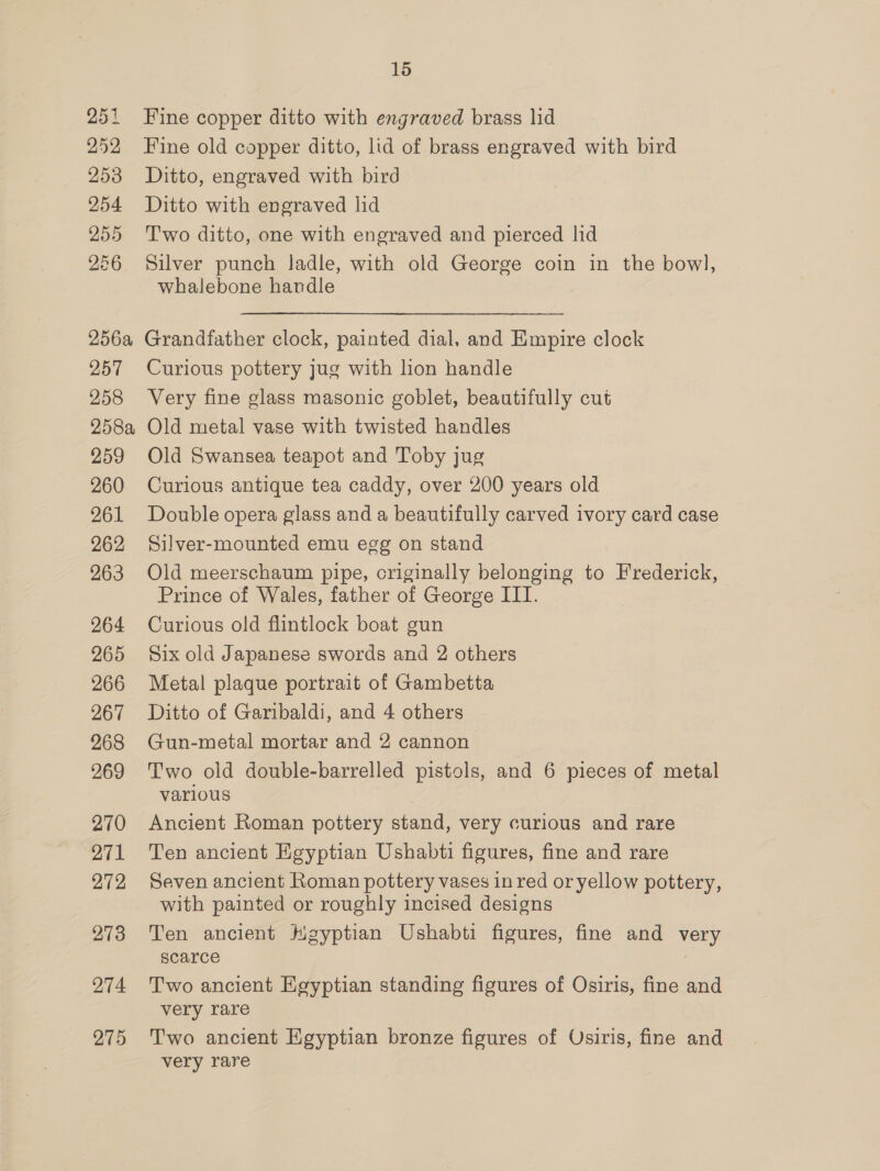 251 252 253 254 255 256 256a 257 258 258a 259 260 261 262 263 264 265 266 267 268 269 270 271 272 274 275 15 Fine copper ditto with engraved brass lid Fine old copper ditto, lid of brass engraved with bird Ditto, engraved with bird Ditto with engraved lid Two ditto, one with engraved and pierced lid Silver punch ladle, with old George coin in the bowl, whalebone handle Grandfather clock, painted dial, and Empire clock Curious pottery jug with lion handle Very fine glass masonic goblet, beautifully cut Old metal vase with twisted handles Old Swansea teapot and Toby jug Curious antique tea caddy, over 200 years old Double opera glass and a beautifully carved ivory card case Silver-mounted emu egg on stand Old meerschaum pipe, criginally belonging to Frederick, Prince of Wales, father of George III. Curious old flintlock boat gun Six old Japanese swords and 2 others Metal plaque portrait of Gambetta Ditto of Garibaldi, and 4 others Gun-metal mortar and 2 cannon Two old double-barrelled pistols, and 6 pieces of metal varlous Ancient Roman pottery stand, very curious and rare Ten ancient Egyptian Ushabti figures, fine and rare Seven ancient Roman pottery vases in red or yellow pottery, with painted or roughly incised designs Ten ancient Hgyptian Ushabti figures, fine and very scarce : Two ancient Egyptian standing figures of Osiris, fine and very rare Two ancient Egyptian bronze figures of Osiris, fine and very rare