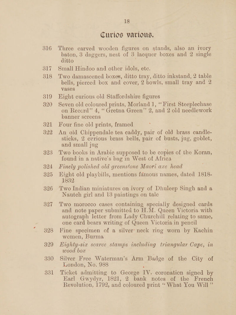 O16 ol7 18 319 020 O21 O22 323 324 O29 326 327 028 329 330 ool 18 Curios parious. Three carved wooden figures on stands, also an ivory | baton, 3 daggers, nest of 8 lacquer boxes and 2 single ditto 7 Small Hindoo and other idols, etc. Two damascened boxes, ditto tray, ditto inkstand, 2 table bells, pierced box and cover, 2 bowls, small 2g and 2 vases Hight curious old Staffordshire figures Seven old coloured prints, Morland 1, “‘ First Steeplechase on Record”’ 4, ‘‘ Gretna Green’’ 2, and 2 old needlework banner screens Four fine old prints, framed An old Chippendale tea caddy, pair of old brass candle- sticks, 2 curious brass bells, pair of busts, jug, goblet, and small jug Two books in Arabic supposed to be copies of the Koran, found in a native’s bag in West of Africa Finely polished old greenstone Maori axe head Eight old playbills, mentions famous names, dated 1818- 1882 T'wo Indian miniatures on ivory of Dhuleep Singh and a Nautch girl and 138 paintings on tale T'wo morocco cases containing specially designed cards and note paper submitted to H.M. Queen Victoria with autograph letter from Lady Churchill relating to same, one card bears writing of Queen Victoria in pencil Fine specimen of a silver- neck ang worn by Kachin women, Burma Tighty-siz scarce stamps including triangular Cape, in wood box | Silver Free Waterman’s Arm Badge of the City of luondon, No. 988 Ticket admitting to George IV. coronation signed by Earl Gwydyr, 1821, 2 bank notes of the French Revolution, 1792, and coloured print “What You Will”