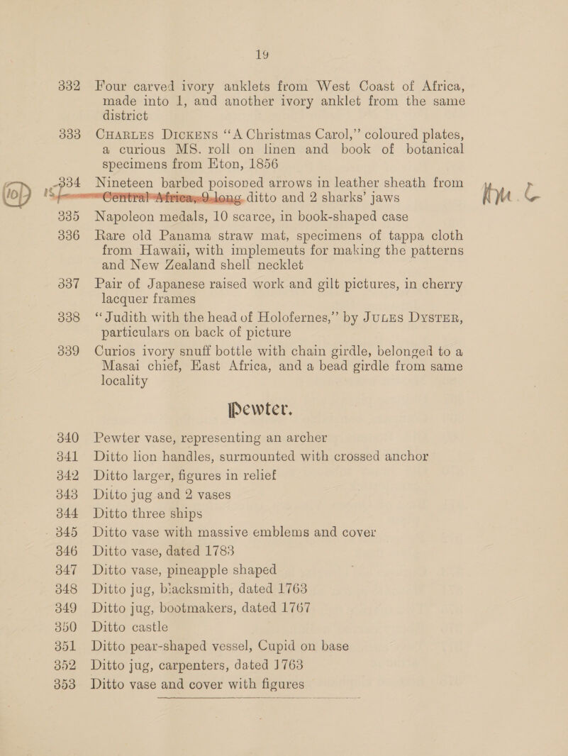 332 Four carved ivory anklets from West Coast of Africa, made into 1, and another ivory anklet from the same district 033 CHARLES Dickens “A Christmas Carol,” coloured plates, a curious MS. roll on linen and book of botanical specimens from Eton, 1856 Sees ee ey poisoned arrows in leather sheath from ~~ Cetra MtiricagQYalong. ditto and 2 sharks’ jaws 39 Rapoleos ae 10 scarce, in book-shaped case 336 Rare old Panama straw mat, specimens of tappa cloth from Hawaii, with implemeuts for making the patterns and New Zealand shell necklet 337 Pair of Japanese raised work and gilt pictures, in cherry lacquer frames 838 ‘Judith with the head of Holofernes,”’ by JULES DystTzEr, particulars on back of picture 339 Curios ivory snuff bottle with chain girdle, belonged to a Masai chief, East Africa, and a bead girdle from same locality  Pewter. 3840 Pewter vase, representing an archer 341) “Ditto hon handles, surmounted with crossed anchor 842 Ditto larger, figures in relief 343 Ditto jug and 2 vases 344 Ditto three ships 345 Ditto vase with massive emblems and cover 3846 Ditto vase, dated 1788 347 Ditto vase, pineapple shaped 3848 Ditto jug, biacksmith, dated 1763 849 Ditto jug, bootmakers, dated 1767 3850 Ditto castle 851 Ditto pear-shaped vessel, Cupid on base 352 Ditto jug, carpenters, dated 1763 353 Ditto vase and cover with figures 