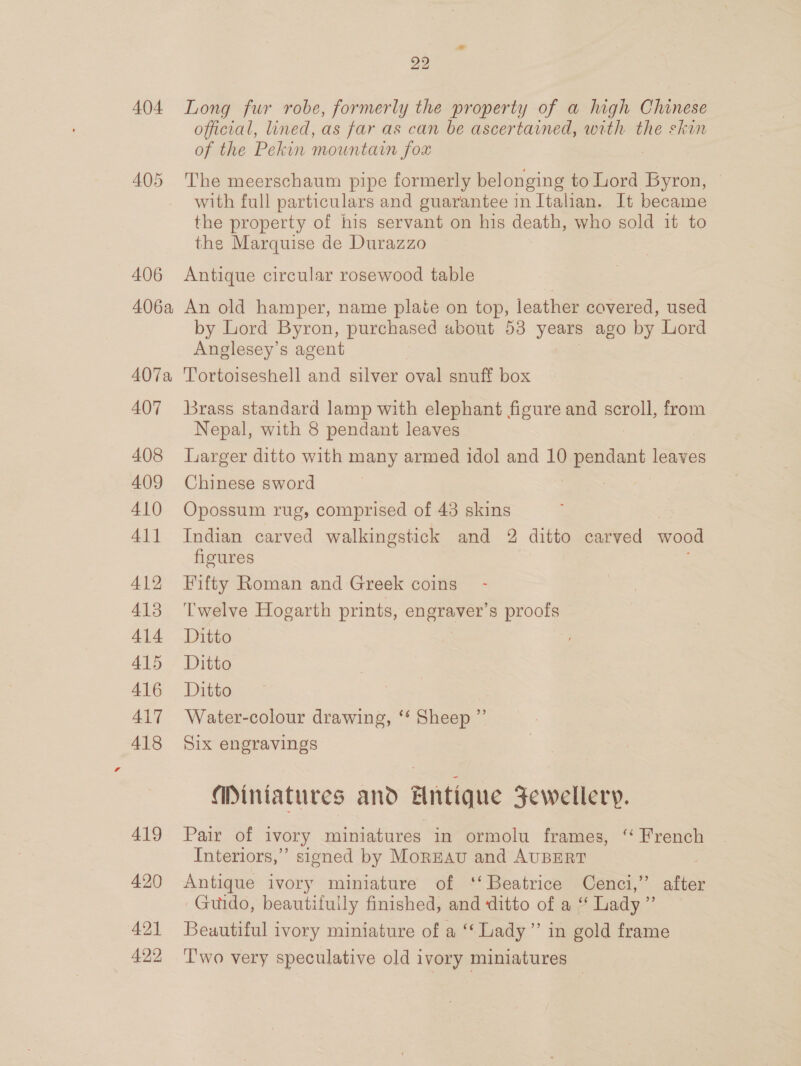 404 Long fur robe, formerly the property of a high Chinese official, lined, as far as can be ascertained, with the skin of the Pekin mountain fox | 405 The meerschaum pipe formerly belonging to Lord Byron, with full particulars and guarantee in Italian. It became the property of his servant on his death, who sold it to the Marquise de Durazzo 406 Antique circular rosewood table 406a An old hamper, name plate on top, leather covered, used by Lord Byron, purchased about 53 yom ago by Lord Anglesey’s agent 407a Tortoiseshell and silver oval snuff box 407 Brass standard lamp with elephant figure and scroll, from Nepal, with 8 pendant leaves 408 Larger ditto with many armed idol and 10 means leaves 409 Chinese sword | 410 Opossum rug, comprised of 43 skins 411 Indian carved walkingstick and 2 ditto carved wood figures 412 Fifty Roman and Greek coins 413 ‘Twelve Hogarth prints, ec 2 s proofs 414~ Ditto 4\5 7 Ditte AIG Ditto 417 Water-colour drawing, ‘* Sheep ”’ 418 Six engravings Miniatures and Antique Fewellery. 419 Pair of ivory miniatures in ormolu frames, “ French Interiors,” signed by Mornnav and AUBERT 420 Antique ivory miniature of ‘‘ Beatrice Cenci,’ after Guido, beautifuily finished, and ditto of a “ Lady ”’ 421 Beautiful ivory miniature of a “Lady” in gold frame 422 'T'wo very speculative old ivory miniatures