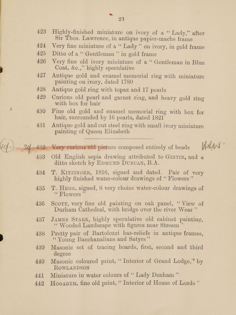 = 23 423 Highly-finished miniature on ivory of a ‘‘ Lady,” after Sir Thos. Lawrence, in antique papier-mache frame 424 Very fine miniature of a ‘‘ Lady” on ivory, in gold frame 425 Ditto of a ‘‘ Gentleman ”’ in gold frame 426 Very fine old ivory miniature of a ‘‘ Gentleman in Blue Coat, &amp;c.,” highly speculative 427 Antique gold and enamel memorial ring with miniature painting on ivory, dated 1780 428 Antique gold ring with topaz and 17 pearls 429 Curious old pearl and garnet ring, and heavy gold ring with box for hair 430 Fine old gold and enamel memorial ring with box for hair, surrounded by 16 pearls, dated 1821 431 Antique gold and cut steel ring with small ivory miniature painting of Queen Elizabeth jous Old pieture composed entirely of beads dant ;  433 Old English sepia drawing attributed to GIRTIN, and a ditto sketch by EDMuND Duncav, R.A. 434 TT. Kitzincer, 1816, signed and dated. Pair of very highly finished water-colour drawings of ‘‘ Flowers ”’ 435 T. Huae, signed, 8 very choice water-colour drawings of ‘Flowers ”’ 436 Scott, very fine old painting on oak panel, ‘ View of Durham Cathedral, with bridge over the river Wear ”’ 437 JAMES SvaRkK, highly speculative old cabinet painting, ‘“‘ Wooded Landscape with figures near Stream ” 438 Pretty pair of Bartolozzi bas-reliefs in antique frames, “Young Bacchanalians and Satyrs” 439 Masonic set of tracing boards, first, second and third degree 440 Masonic coloured print, ‘‘ Interior of Grand Lodge,’ by RowLANDSON 441 Miniature in water colours of ‘‘ Lady Denham ”’