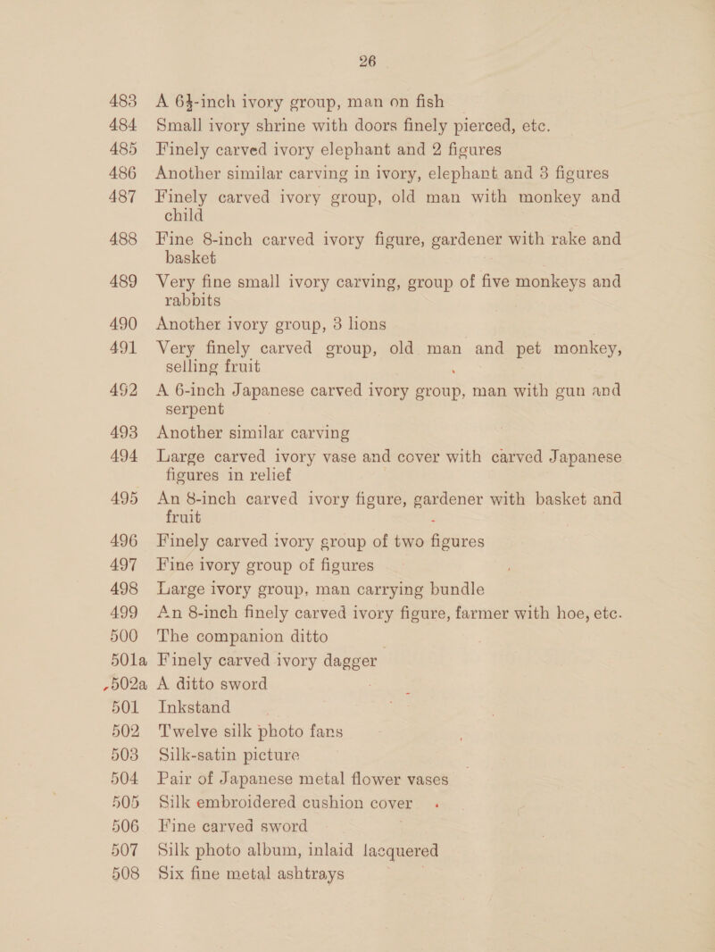 483 484 485 486 487 488 489 490 491 492 493 494 495 496 497 498 499 500 5Ola ,p02a, 501 502 508 504 505 506 507 508 26 . A 64-inch ivory group, man on fish _ Small ivory shrine with doors finely pierced, etc. Finely carved ivory elephant and 2 figures Another similar carving in ivory, elephant and 38 figures Finely carved ivory group, old man with monkey and child Fine 8-inch carved ivory figure, pandemics with rake and basket Very fine small ivory carving, group of five monkeys and rabbits | Another ivory group, 3 lions Very finely carved group, old mon and pet monkey, selling fruit A 6-inch Japanese carved ivory group, man with gun and serpent Another similar carving Large carved ivory vase and cover with carved Japanese figures in relief An 8-inch carved ivory figure, et with basket and fruit Finely carved ivory group of two Spaces Fine ivory group of figures Large ivory group. man carrying bundle An 8-inch finely carved ivory figure, farmer with hoe, etc. The companion ditto Finely carved ivory dagger A ditto sword Inkstand Twelve silk photo fans Silk-satin picture Pair of Japanese metal flower vases Silk embroidered cushion cover Fine carved sword Silk photo album, inlaid lacquered Six fine metal ashtrays ae