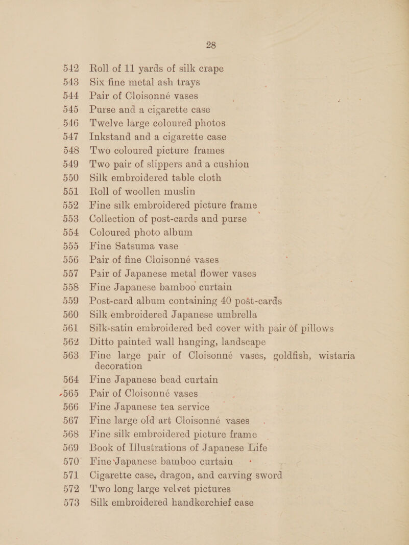 542 543 544 545 546 547 548 549 550 551 552 553 554 BBS 556 557 558 559 560 561 562 563 564 7965 566 567 568 569 570 571 572 573 28 Roll of 11 yards of silk crape Six fine metal ash trays Pair of Cloisonné vases Purse and a cigarette case Twelve large coloured photos Inkstand and a cigarette case Two coloured picture frames Two pair of slippers and a cushion Silk embroidered table cloth Roll of woollen muslin Fine silk embroidered picture frame Collection of post-cards and purse ; Coloured photo album Fine Satsuma vase Pair of fine Cloisonné vases Pair of Japanese metal flower vases Fine Japanese bamboo curtain Post-card album containing 40 post-cards Silk embroidered Japanese umbrella Silk-satin embroidered bed cover with pair of pillows Ditto painted wall hanging, landscape Fine large pair of Cloisonné vases, CORES: wistaria decoration Fine Japanese bead curtain Pair of Cloisonné vases Fine Japanese tea service Fine large old art Cloisonné vases Fine silk embroidered picture frame | Book of Illustrations of Japanese Life Fine Japanese bamboo curtain | Cigarette case, dragon, and carving sword | T'wo long large velvet pictures Silk embroidered handkerchief case