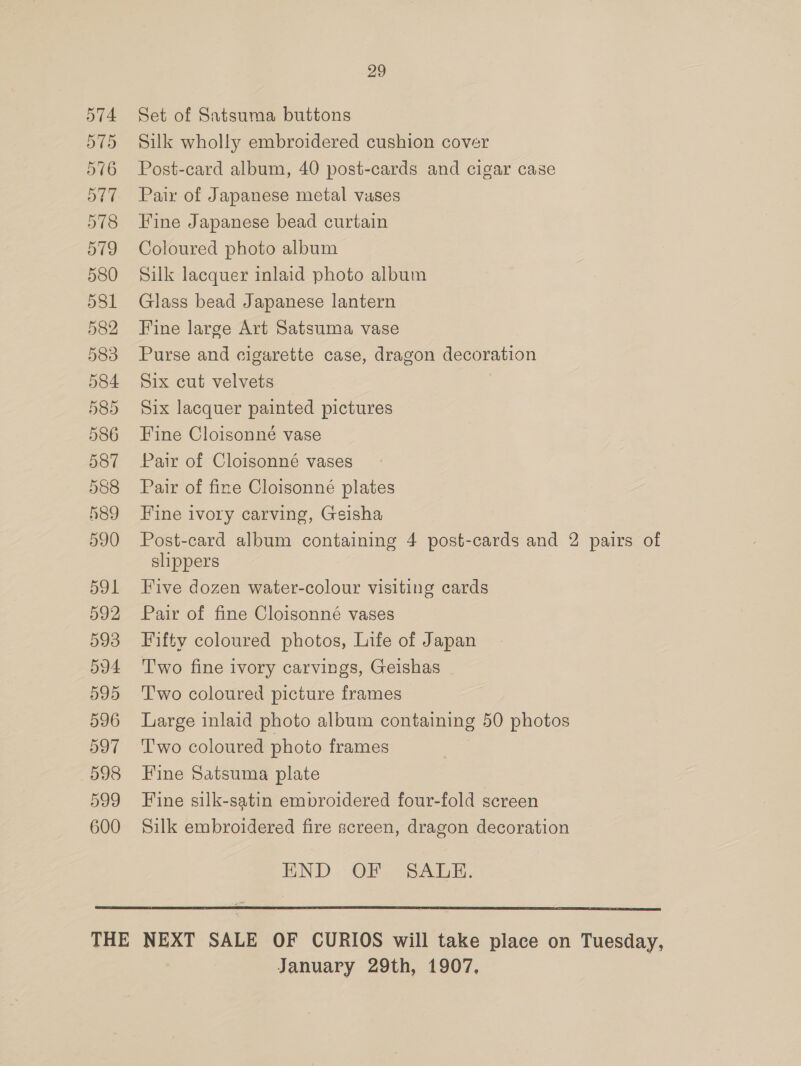 588 489 590 591 592 593 594 595 596 D907 598 599 600 29 Set of Satsuma buttons Silk wholly embroidered cushion cover Post-card album, 40 post-cards and cigar case Pair of Japanese metal vases Fine Japanese bead curtain Coloured photo album Silk lacquer inlaid photo album Glass bead Japanese lantern Fine large Art Satsuma vase Purse and cigarette case, dragon decoration Six cut velvets Six lacquer painted pictures Fine Cloisonné vase Pair of Cloisonné vases Pair of fine Cloisonné plates Fine ivory carving, Geisha Post-card album containing 4 post-cards and 2 pairs of slippers Five dozen water-colour visiting cards Pair of fine Cloisonné vases Fifty coloured photos, Life of Japan T'wo fine ivory carvings, Geishas Two coloured picture frames Large inlaid photo album containing 50 photos T'wo coloured photo frames Fine Satsuma plate Fine silk-satin embroidered four-fold screen Silk embroidered fire screen, dragon decoration END OF; SADE:  January 29th, 1907,