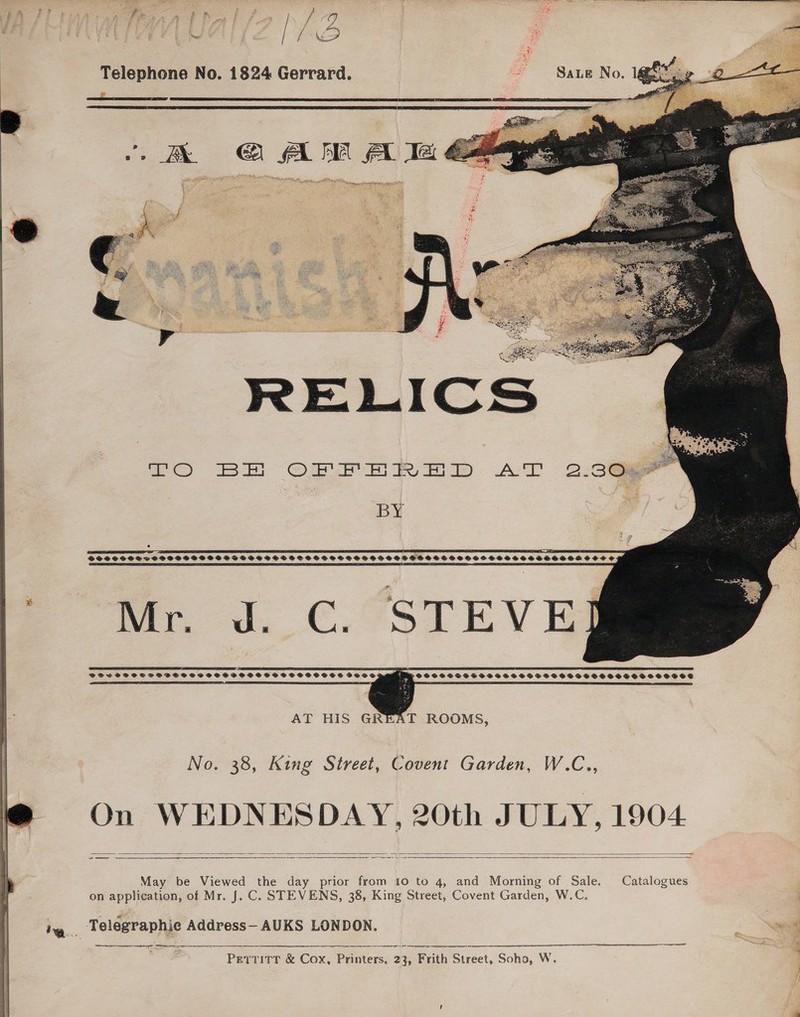  Telephone No. 1824 Gerrard. coe      | BX 4 FA AA A Ie at et nen tt 2 25) @ae eve Fy oo): A 2.3Os BY SSSOSSSTOSSSSSHSSSS SSS SSSSSSOSSSSCSHHSSOHOHSEHSOTHHSHESSHSSSEESOESDOEOSS oo. Jd. €.°STEV ES a _ DSGSFSCSSSOSSSSOCVSSSSSSSSSSSSSSSOSSSSOE BVOVS FSSOSSSESSSESSHHSHSHSHSFHSSSHESSSHSSHSHSHSSOSHSHSOG ¢ LTO LE AL DELELLAE LOLOL EEN, (OLED LLL LILA L AEP LLL LPO PLEAD ELD DELILE FILL ADEE AT HIS GREAT ROOMS, No. 38, King Street, Covent Garden, W.C., On WEDNESDAY, 20th JULY, 1904.   May be Viewed the day prior from 10 to 4, and Morning of Sale. Catalogues on application, of Mr. J. C. STEVENS, 38, King Street, Covent Garden, W.C. rr ee  a ere rr EE Pettitt &amp; Cox, Printers, 23, Frith Street, Soho, W.