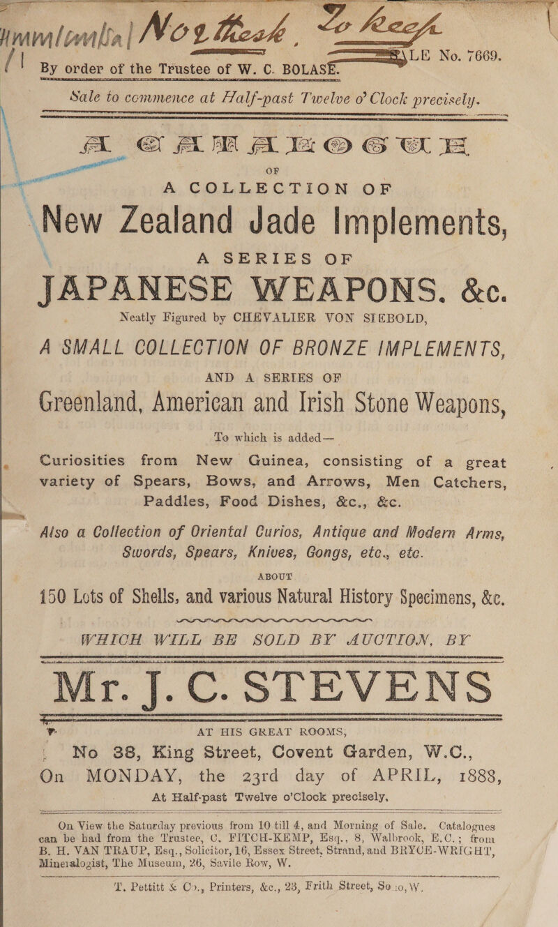 mmlomntta| |No¢ Beck | a 7669. f By order of the Trustee of W. of | W. C. BOLASE. a Sale to conumence at Fe et Die 0 Clock precisely. 2 Mere rere = omy   Ae A Al © GWE —— OF ~ A COLLECTION OF \New Zealand Jade Implements, A SERIES OF JAPANESE WEAPONS. &amp;c. Neatly Figured by CHEVALIER VON STEBOLD, A SMALL COLLECTION OF BRONZE IMPLEMENTS, AND A SERIES OF Greenland, American and Irish Stone Weapons, To which is added—_ Curiosities from New Guinea, consisting of a great variety of Spears, Bows, and Arrows, Men Catchers, Paddles, Food Dishes, &amp;c., &amp;c. ~ Also a Collection of Oriental Curios, Antique and Modern Arms, Swords, Spears, Knives, Gongs, etc., ete. ABOUT 150 Lots of Shells, and various Natural History Specimens, &amp;c. WHICH WILL BE SOLD BY AUCTION, BY     <NS    aera asi oe ae ——— a — anaes a SR On View the Beant previous from 10 till 4, and Morning of Sale Catalogues can be had from the Trustee, C. FITCH- KEMP, Ksq., 8, Walbrook, B.C.; from B. H. VAN TRAUP, Esq., Solicitor, 16, Essex Street, Strand, and BRYCE-WRIGHT, Mineralogist, The Museum, 26, Savile Row, W. i ett Rath ln em ANA Ac tin, hie Pettitt BeOS; “Printers, &amp;c,., 23, Frith Street, So i 10, W.  