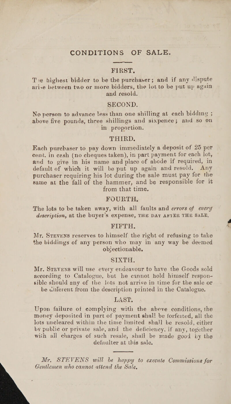  CONDITIONS OF SALE.  FIRST. Tie highest bidder to be the purchaser; and if any dispute arise between two or more bidders, the lot to be put up again and resold. SECOND. No person to advance less than one shilling at each bidding ; above five pounds, three shillings and sixpence; aud so on in proportion. THIRD. Fach purchaser to pay down immediately a deposit of 25 per cent. in cash (no cheques taken), in part payment for each lot, and to give in his name and place of abode if required, in default of which it will be put up again and resold, Any purchaser requiring his lot during the sale must pay for the same at the fall of the hammer, and be responsible for it from that time. FOURTH. The lots to be taken away, with all faults and errors of every description, at the buyer’s expense, THE DAY AFIER THE SALE, FIFTH. Mr, STEVENS reserves to himself the right of refusing to take the biddings of any person who may in any way be deemed objectionable, SIXTH. Mr. Strvens will use every endeavour to have the Goods sold according to Catalogue, but he cannot hold himself respon- sible should any of the lots not arrive in time for the sale or be unferent from the description printed in the Catalogue. LAST. Upon failure of complying with the above conditions, the money deposited in part of payment shal! be forfeited, all the lots uncleared within the time limited shaJl be resold, either by public or private sale, and the deficiency, if any, together with all charges of such resale, shall be made good by the defaulter at this sale.  Mr, STEVENS will be happy to execute Commissions for Gentlemen who cannot attend the Sale, bk