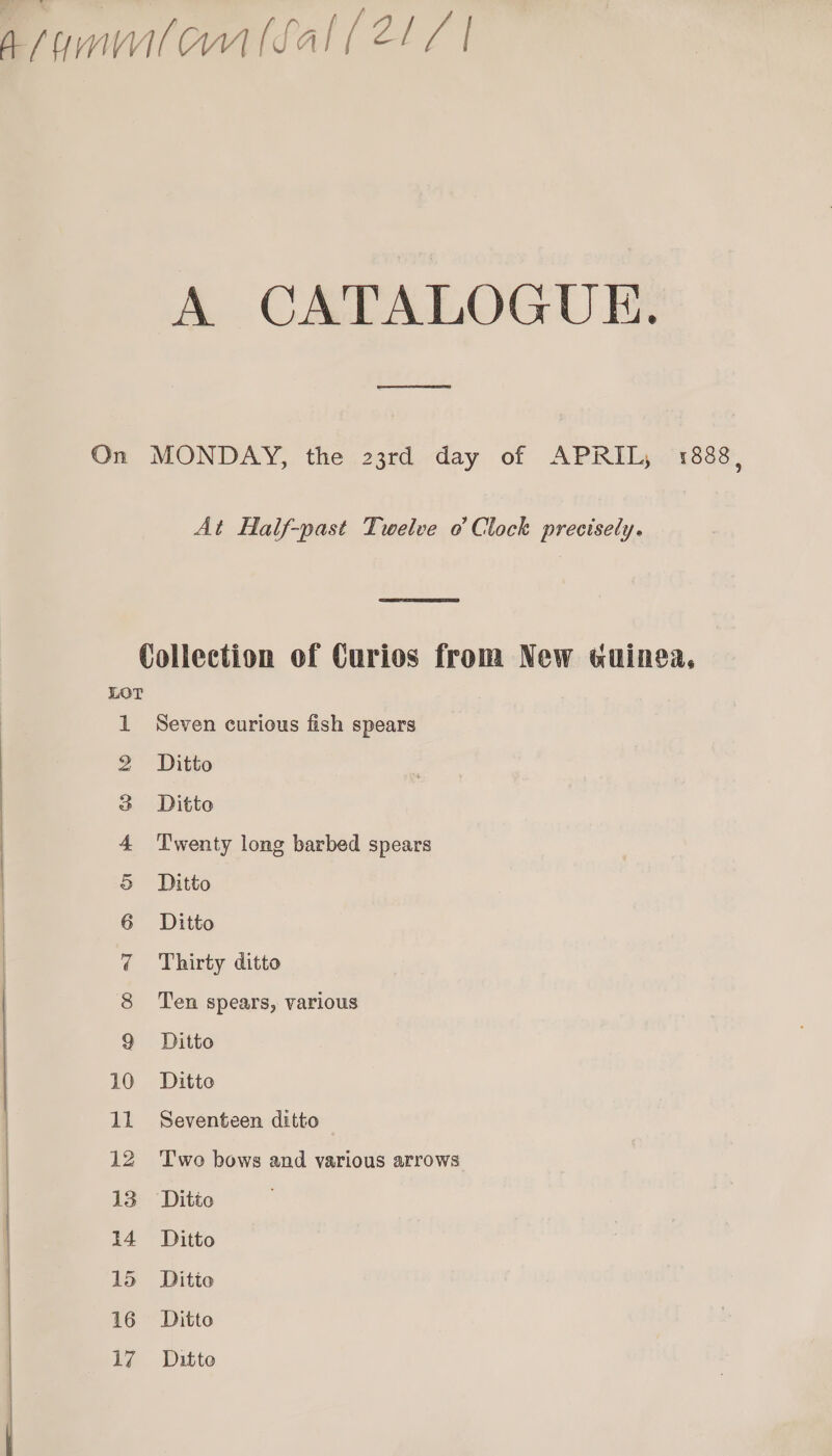 faummlonllal (ELC | A CATALOGUE. On MONDAY, the 23rd day of APRIL, 1888 9 At Half-past Twelve o Clock precisely.  Collection of Curios from New wuinea, S Seven curious fish spears Ditto Ditto Twenty long barbed spears Ditto Ditto Thirty ditto Ten spears, various Ditto Ditto Om ON Daa fF WwW WH pie ri © Seventeen ditto — be bo Two bows and various arrows Ditto pend ud =e WwW