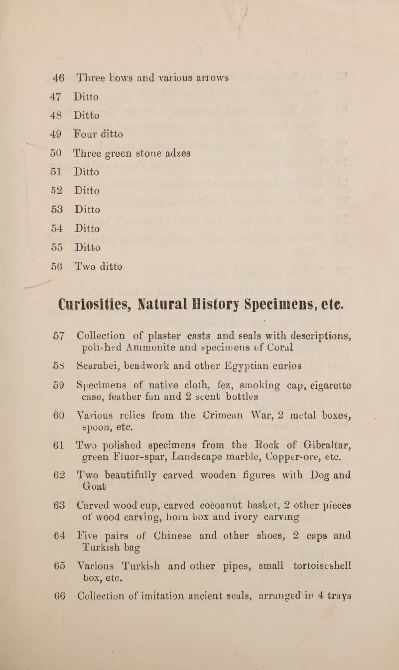 46 47 48 49 50 ol 52 53 54 Do o6 Three bows and various arrows Ditto Four ditto Three green stone adzes Ditto Ditto Ditto Ditto Ditto Two ditto 57 O38 59 60 61 63 64 65 66 Collection of plaster casts and seals with descriptions, polished Ammonite and specimens cf Coral Scarabei, beadwork and other Egyptian curios Specimens of native cloth, fez, smoking cap, cigarette case, feather fun and 2 scent bottles Various relics from the Crimean War, 2 metal boxes, spoon, ete. Two polished specimens from the Rock of Gibraltar, green Fluor-spar, Landscape marble, Copper-ore, etc. Two beautifully carved wooden figures with Dog and Goat Carved wood cup, carved cocoanut basket, 2 other pieces of wood carving, horu box and ivory carving live pairs of Chinese and other shoes, 2 caps and Turkish bag Various Turkish and other pipes, small tortoiscshell box, etc. Collection of imitation ancient seals, arranged in 4 trays