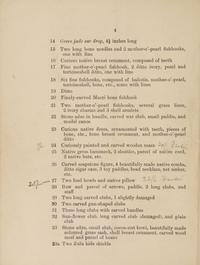 14 16 17 18 19 20 21 22 23 24 25 26 27 29 30 ol 32 33 4 Green jade ear drop, 44 inches long Two long bone needles and 2 mother-o’-pearl fishhooks, one with line Curious native breast ornament, composed of teeth Fine mother-o’-pearl fishhook, 2 ditto ivory, pearl and tortoiseshell ditto, one with line Six fine fishhooks, composed of haliotis, mother-o ’-pearl, tortoiseshell, bone, etc., some with lines Ditto . Finely-carved Maori bone fishhook Two mother-o’-pearl fishhooks, several grass lines, 2, ivory charms and 8 shell armlets Stone adze in handle, carved war club, small paddle, and _ model canoe Curious native dress, ornamented with teeth, pieces of bone, etc., bone breast ornament, and mother-o’-pearl ditto . 4 Curiously painted and carved wooden mask -®)- ¥ é./— Native grass hammock, 2 shuttles, parcel of native cord, 2 native hats, etc. . Carved soapstone figure, 4 beautifully made native combs, ditto cigar case, 8 toy paddles, bead necklace, net sinker, etc. Two food bowls and native pillow Bow and parcel of arrows, paddle, 2 long clubs, and staff Two long carved clubs, 1 slightly damaged T'wo carved gun-shaped clubs Three long clubs with carved handles Sun-fower club, long carved club (damaged), and plain club Stone adze, small club, cocoa-nut bowl, beautifully made coloured grass sash, shell breast ornament, carved wood meri and parcel of beans
