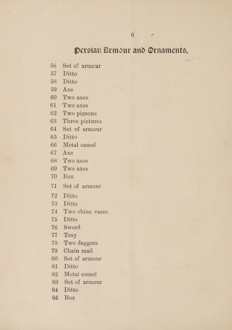 Persian Armour and Ornaments, Set of armcur Ditto Ditto Axe T'wo axes T'wo axes T'wo pigeons Three pictures Set of armour Ditto Metal camel Axe Two axes Two axes Box Set of armour Ditto Ditto Two china vases Ditto Sword Tray Two daggers Chain mail Set of armour Ditto Metal camel Set of armour Ditto Box