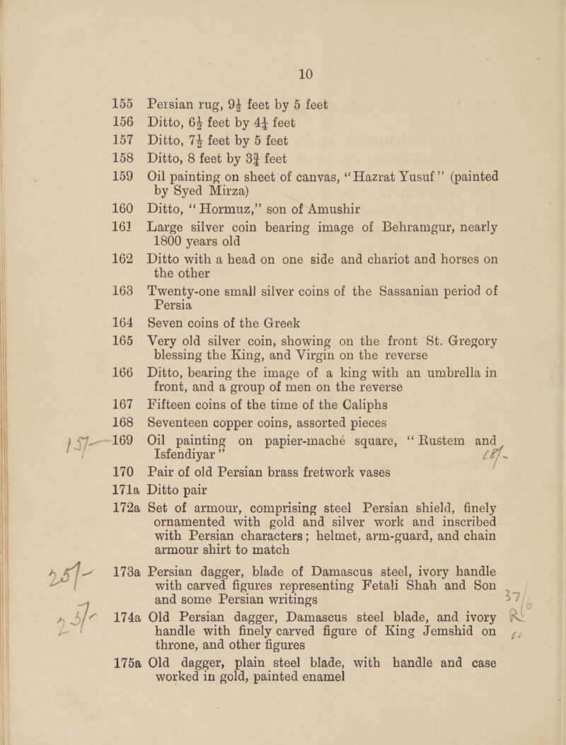 155 Persian rug, 93 feet by 5 feet 156 Ditto, 64 feet by 44 feet 157 Ditto, 74 feet by 5 feet 158 Ditto, 8 feet by 3% feet 159 Oil painting on sheet of canvas, “Hazrat Yusuf’’ (painted by Syed Mirza) | 160 Ditto, ‘‘ Hormuz,” son of Amushir 161 Large silver coin bearing image of Behramgur, nearly 1800 years old 162 Ditto with a head on one side and chariot and horses on the other 163 Twenty-one small silver coins of the Sassanian period of Persia 164 Seven coins of the Greek 165 Very old silver coin, showing on the front St. Gregory blessing the King, and Virgin on the reverse 166 Ditto, bearing the image of a king with an umbrella in front, and a group of men on the reverse 167 Fifteen coins of the time of the Caliphs 168 Seventeen copper coins, assorted pieces Isfendiyar ”’ rs 170 Pair of old Persian brass fretwork vases 171a Ditto pair 172a Set of armour, comprising steel Persian shield, finely ornamented with gold and silver work and inscribed with Persian characters; helmet, arm-guard, and chain armour shirt to match 173a Persian dagger, blade of Damascus steel, ivory handle with carved figures representing Fetali Shah and Son and some Persian writings 174a Old Persian dagger, Damascus steel blade, and ivory handle with finely carved figure of King Jemshid on throne, and other figures worked in gold, painted enamel be