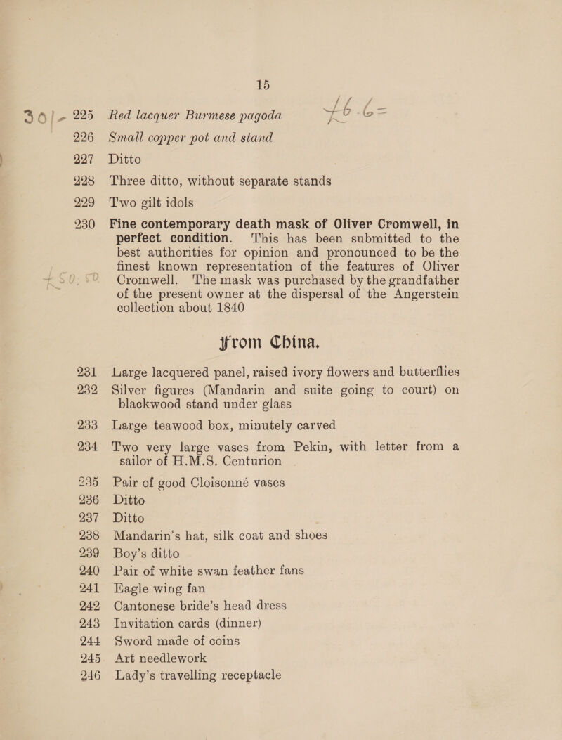 227 228 229 230 231 232 233 234 235 236 237 238 239 240 241 242 243 244 246 15 if f ff fied lacquer Burmese pagoda ud 0 -o Small copper pot and stand Ditto Three ditto, without separate stands Two gilt idols Fine contemporary death mask of Oliver Cromwell, in perfect condition. This has been submitted to the best authorities for opinion and pronounced to be the finest known representation of the features of Oliver Cromwell. The mask was purchased by the grandfather of the present owner at the dispersal of the Angerstein collection about 1840 jfrom Cbina. Large lacquered panel, raised ivory flowers and butterflies Silver figures (Mandarin and suite going to court) on blackwood stand under glass Large teawood box, minutely carved Two very large vases from Pekin, with letter from a sailor of H.M.S. Centurion Pair of good Cloisonné vases Ditto Ditto Mandarin’s hat, silk coat and shoes Boy’s ditto Pair of white swan feather fans Eagle wing fan Cantonese bride’s head dress Invitation cards (dinner) Sword made of coins Art needlework Lady’s travelling receptacle