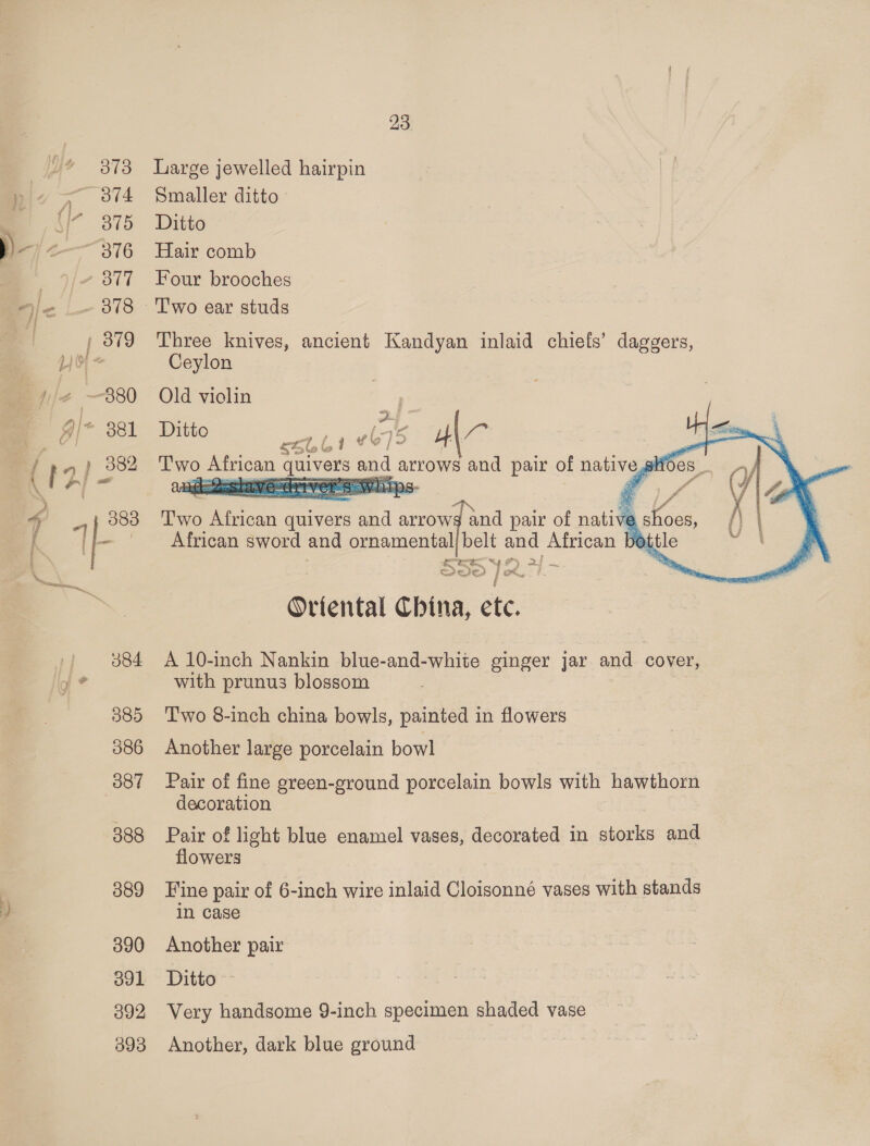  385 386 387 388 389 390 O01 392 393 23. Large jewelled hairpin Smaller ditto Ditto Hair comb Four brooches Three knives, ancient Kandyan inlaid chiefs’ daggers, Ceylon    Old violin ; et Ditto Sbb! “675 HAZ pe ise — quivers and : arrows and pair of ss 068 ‘T'wo can quivers te arrows and pair of nati ve African sword and ornamental/belt and African bott a? es 5 42 gs, &gt;/ te a le Ye. Fou, 7 f Ortental China, etc. A 10-inch Nankin blue-and-white ginger jar and cover, with prunus blossom Two 8-inch china bowls, painted in flowers Another large porcelain bowl Pair of fine green-ground porcelain bowls with hawthorn decoration Pair of light blue enamel vases, decorated in diac and flowers Fine pair of 6-inch wire inlaid Cloisonné vases with stands in case Another pair Ditto ~ Very handsome 9-inch specimen shaded vase Another, dark blue ground