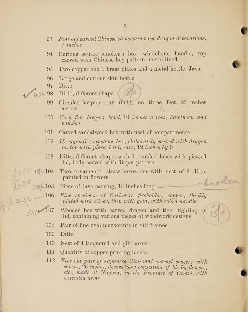 93 94 95 96 of o// 0 98 39 100 101 102 103 |} G/-104 3.6/-105 es = 106 bev Lh [107 108 109 110 111 13 8 Fine old carved Chinese stoneware vase, dragon decorations, 7 inches Curious square smoker’s box, whalebone handle, top carved with Chinese key pattern, metal lined Two copper and 1 brass plates and a metal kettle, Java Large and curious skin bottle Ditto ; , Ditto, different shape 7 /4 Circular lacquer tray (fishy; on three feet, 25 inches across ; Very fine lacquer bowl, 10 inches across, hawthorn and bamboo Carved sandalwood box with nest of compartments Hexagonal soapstone box, elaborately carved with dragon on top with prerced lid, rare, 12 inches by 9 Ditto, different shape, with 6 rounded lobes with pierced lid, body carved with diaper pattern Two ornamental straw boxes, one with nest of 6 ditto, painted in flowers  Fine specimen of Cashmere fireholder, copper, thickly plated with silver, then with gold, with cobra handle lid, containing various pieces of woodwork designs Pair of fine oval mezzotints in gilt frames Ditto Nest of 4 lacquered and gilt boxes Quantity of copper printing blocks Fine old pair of Japanese Cloisonné enamel censers with covers, 26 inches, decorations consisting of birds, flowers, etc., made at Nagoza, m the Province of Owari, with extended arms  