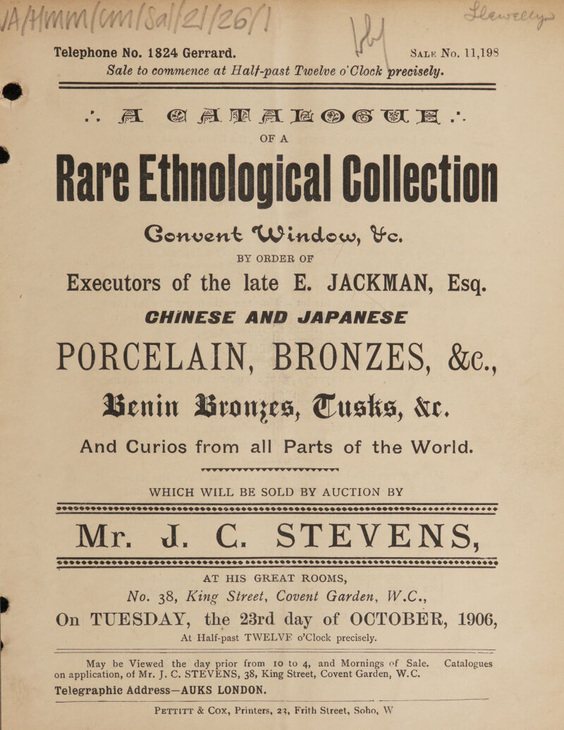 3 AD P re. is / y y , en . ) rk wd LH ee i WMI SAU ZLIZ OS | \ ] : nage F 4 f we dere ER a Sa” a { uy 3 ‘ &amp; 5 1 j | \fvr feléohons No. 1824 Gerrard. i | Sate No, 11,198 Sale to commence at Half-past Twelve o'Clock precisely.   OFA hare Ethnological Collection Gonvent Window, Ke. BY ORDER OF Executors of the late E. JACKMAN, Esq. CHINESE AND JAPANESE PORCELAIN, BRONZES, &amp;e. Benin Bronjes, Cusks, Ke. And Curios from all Parts of the World.  WHICH WILL BE SOLD BY AUCTION BY I A LE DTI PIE ILI TEE EOL EDI IPE OEP IE REELS (IIT LEE CEE ILE VEE PIO TEI EIT PLDI BEATE DEE LTE EE LIE TE OED LEI RL LE L ELD PETE IE CLE L IEG LLD SLL DOODGSOSSOS POSS SOPHO S SPSS BDODPODPSOVPIOSSFPSSOSPSSSSOSOSPGSSHGOOSPHPSSPSSOGWVSSSHSSCOOCOSS SOS EF, ATE I DLE I I ETF LL EIT OE DELETED I OL (POT ITEP A OLE ELIE EEE TI OLLI ELE TEL DEE EPL ELT GS PLE EEE LI PPL LO IE OIE LED IOI OC TE IN mee ov, CC, STEVENS, AT HIS GREAT ROOMS, No. 38, King Street, Covent Garden, W.C., On TUESDAY, the 23rd day of OCTOBER, 1906, At Half- oe TWELVF o’Clock precisely.  en  May be Viewed the day prior from 10 to 4, and Mornings ef Sale. Catalogues on application, of Mr. J.C. STEVENS, 38, King Street, Covent Garden, W.C. Telegraphic Address—AUKS LONDON. PetTiTT &amp; Cox, Printers, 23, Frith Street, Shhes W  