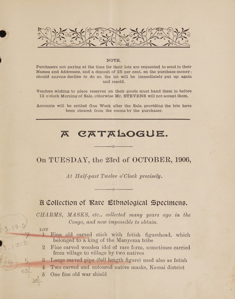  Purchasers not paying at the time for their lots are requested to send in their Names and Addresses, and a deposit of 25 per cent. on the purchase-money ; should anyone decline to do so, the lot will be immediately put up again and resold. Vendors wishing to place reserves on their goods must hand them in before 12 o’clock Morning of Sale, otherwise Mr, STEVENS will not accept them, Accounts will be settled One Week after the Sale, providing the lots have been cleared from the rooms by the purchaser.  A CATALOGUE. O  On TUESDAY, the 23rd of OCTOBER, 1906, At Half-past Twelve o’Clock precisely. H Collection of Rare Ltbnological Specimens. CHARMS, MASKS, etc., collected many years ago in the Congo, and now impossible to obtain.   eoHine..old. carved stick with fetish figurehead, which | belonged» (0 a king of the Manyema tribe ame 2 Fine carved wooden idol of rare form, sometimes carried from village to village by two natives @ Ca ed. pipe, (full leng th figure) used also as fetish ekg See Ey teat as rage carved and coloured fants masks, Kassai district 5 One fine old war shield   