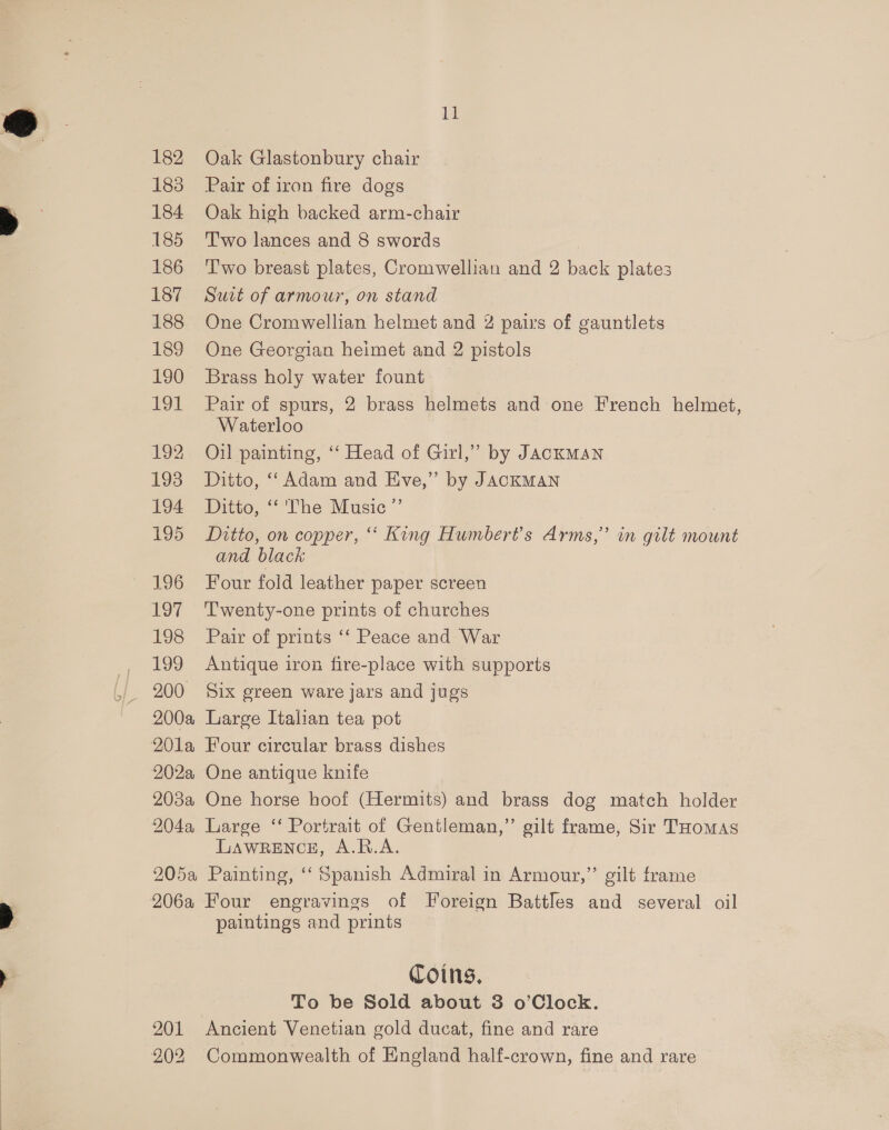 183 184 185 186 187 188 189 190 191 192 193 194 195 196 LOT 198 199 200 2004 201a 202a 203a 204a, 205a 206a 201 202 Lf Pair of iron fire dogs Oak high backed arm-chair T'wo lances and 8 swords T'wo breast plates, Cromwellian and 2 back plates Suit of armour, on stand One Cromwellian helmet and 2 pairs of gauntlets One Georgian heimet and 2 pistols Brass holy water fount Pair of spurs, 2 brass helmets and one French helmet, Waterloo Oil painting, ‘“‘ Head of Girl,” by JAcKMAN Ditto, “‘ Adam and Eve,” by JACKMAN Ditto, “'The Music ”’ Ditto, on copper, “ King Humber?’s Arms,” in gilt mount and black Four fold leather paper screen Twenty-one prints of churches Pair of prints ‘‘ Peace and War Antique iron fire-place with supports Six green ware jars and jugs Large Italian tea pot Four circular brass dishes One antique knife One horse hoof (Hermits) and brass dog match holder Large ‘“‘ Portrait of Gentleman,” gilt frame, Sir THomas LAWRENCE, A.R.A. Painting, ‘“‘ Spanish Admiral in Armour,” gilt frame Four engravings of Foreign Battles and several oil paintings and prints Coins, To be Sold about 3 o’Clock. Ancient Venetian gold ducat, fine and rare Commonwealth of England half-crown, fine and rare