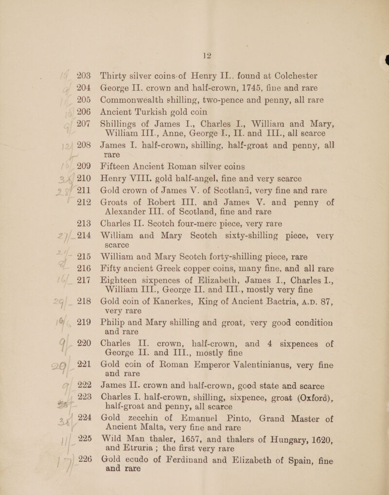 208 204 205 206 207 208 212 213 216 217 218 220 221 222 12 Thirty silver coins-of Henry II., found at Colchester George II. crown and half-crown, 1745, fine and rare Commonwealth shilling, two-pence and penny, all rare Ancient Turkish gold coin Shilhngs of James I., Charles I., William and Mary, William III., Anne, George I., II. and III., all scarce James I. half-crown, shilling, half-groat and penny, all rare Fifteen Ancient Roman silver coins Henry VIII. gold half-angel, fine and very scarce Gold crown of James V. of Scotland, very fine and rare Groats of Robert III. and James V. and penny of Alexander III. of Scotland, fine and rare Charles II. Scotch four-merc piece, very rare William and Mary Scotch sixty-shilling piece, very scarce William and Mary Scotch forty-shilling piece, rare Fifty ancient Greek copper coins, many fine, and all rare Highteen sixpences of Elizabeth, James I., Charles I., William III., George IT. and III., mostly very fine | Gold coin of Kanerkes, King of Ancient Bactria, A.D. 87, very rare Philip and Mary shilling and groat, very good condition and rare Charles II. crown, half-crown, and 4 sixpences of George II. and III., mostly fine Gold coin of Roman Emperor Valentinianus, very fine and rare James II. crown and half-crown, good state and scarce Charles I. half-crown, shilling, sixpence, groat (Oxford), half-groat and penny, all scarce Gold zecchin of Kmanuel Pinto, Grand Master of Ancient Malta, very fine and rare Wild Man thaler, 1657, and thalers of Hungary, 1620, and Ktruria ; the first very rare Gold ecudo of Ferdinand and Elizabeth of Spain, fine and rare