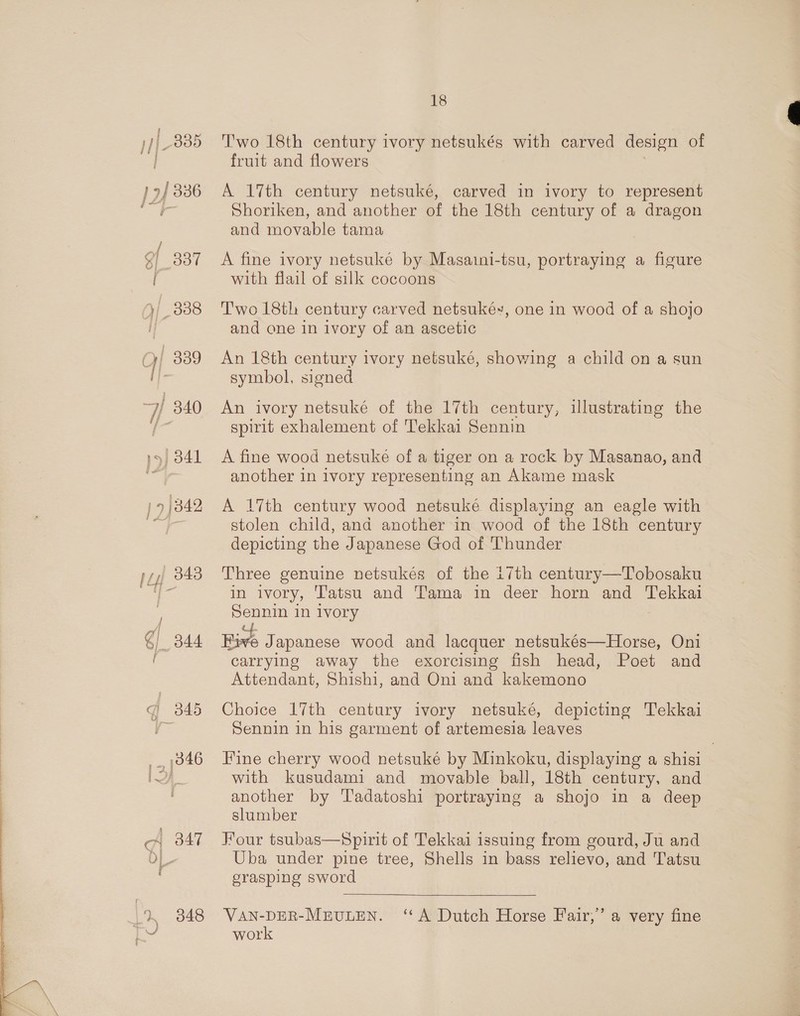 ne 339 j 1 es / 9 337 1, 338 Oy 339 ff. 7/ 340 ¥5] 341 7 |342 ; @} 344 i Gi 345 _, 1346 1 A 347 1 348 18 Two 18th century ivory netsukés with carved design of fruit and flowers A 17th century netsuké, carved in ivory to represent Shoriken, and another of the 18th century of a dragon and movable tama A fine ivory netsuké by Masaini-tsu, portraying a figure with flail of silk cocoons Two 18th century carved netsuké, one in wood of a shojo and one in ivory of an ascetic An 18th century ivory netsuké, showing a child on a sun symbol, signed An ivory netsuké of the 17th century, illustrating the spirit exhalement of Tekkai Sennin A fine wood netsuke of a tiger on a rock by Masanao, and another in ivory representing an Akame mask A 17th century wood netsuké displaying an eagle with stolen child, and another in wood of the 18th century depicting the Japanese God of Thunder Three genuine netsukés of the i7th century—Tobosaku in ivory, Tatsu and Tama in deer horn and Tekkai Sennin in ivory Five Japanese wood and lacquer netsukés—Horse, Oni carrying away the exorcising fish head, Poet and Attendant, Shishi, and Oni and kakemono Choice 17th century ivory netsuké, depicting Tekkai Sennin in his garment of artemesia leaves Fine cherry wood netsuké by Minkoku, displaying a shisi with kusudami and movable ball, 18th century, and another by Tadatoshi portraying a shojo in a deep slumber Four tsubas—Spirit of Tekkai issuing from gourd, Ju and Uba under pine tree, Shells in bass relievo, and Tatsu grasping sword  VAN-DER-MEULEN. ‘A Dutch Horse Fair,’ a very fine work