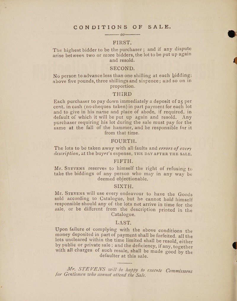 CONDITIONS OF SALE. 00 FIRST. The highest bidder to be the purchaser ; and if any dispute arise between two or more bidders, the lot to be put up again and resold. SECOND. | No person to advance less than one shilling at each bidding; above five pounds, three shillings and sixpence; and so on in proportion. THIRD cent. incash (no cheques taken) in part payment for each lot and to give in his name and place of abode, if required, in default of which it will be put up again and resold. Any purchaser requiring his lot during the sale must pay for the same at the fall of the hammer, and be responsible for it from that time. FOURTH. The lots to be taken away with all faults and errors of every description, at the buyer’s expense, THE DAY AFTER THE SALE. FIFTH. Mr. STEVENS reserves to himself the right of refusing to take the biddings of any person who may in any way be deemed objectionable. SIXTH. Mr. STEVENS will use every endeavour to have the Goods sold according to Catalogue, but he cannot hold himself responsible should any of the lots not arrive in time for the sale, or be different from the description printed in the Catalogue. LAST. Upon failure of complying with the above conditions the money deposited in part of payment shall be forfeited, all the lots uncleared within the time limited shal! be resold, either by public or private sale; and the deficiency, if any, together with all charges of such resale, shall be made good by the defaulter at this sale.    Mr. STEVENS will be happy to execute Mr. Commisstons Jor Gentlemen who cannot attend the Sale. 