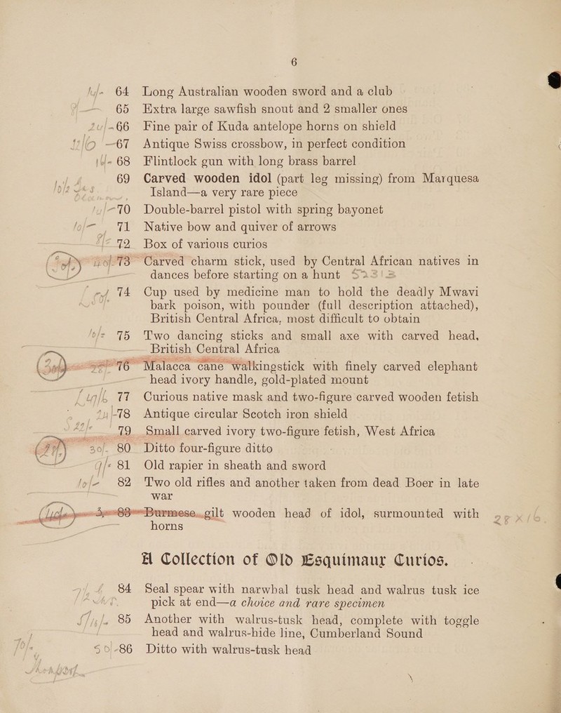 |. 64 Tong Australian wooden sword and a club 65 Extra large sawfish snout and 2 smaller ones ‘/.66 Fine pair of Kuda antelope horns on shield io 67 Antique Swiss crossbow, in perfect condition i/- 68 Flintlock gun with long brass barrel bf 69 Carved wooden idol (part leg missing) from Marquesa bod ge Island—a very rare piece ',/=70 Double-barrel pistol with spring bayonet oj TLS Native bow and quiver of arrows {°72 Box of various curios 6178 Carved charm stick, used by Central African natives in - dances before starting ona hunt S25'=  -»/ 74 Cup used by medicine man to hold the deadly Mwavi sa bark poison, with pounder (full description attached), British Central Africa, most difficult to obtain */- 75 Two dancing sticks and small axe with carved head, British Ceniral Africa “pbs e276 Malacca car cane walkingstick with finely carved elephant head ivory handle, gold-plated mount wi/L 77 Curious native mask and two-figure carved wooden fetish -78 Antique circular Scotch iron shield / 79 Small carved ivory two-figure fetish, West Africa \ 30), 80 Ditto four-figure ditto 3 . i/ 81 Old rapier in sheath and sword 'y/- 82 Two old rifles and another taken from dead Boer in late , war Burmese..gilt wooden head of idol, surmounted with ae     EH Collection of Old Csquimaur Curios. _ 84 Seal spear with narwhal tusk head and walrus tusk ice f pick at end—a choice and rare specimen S/i/. 85 Another with walrus-tusk head, complete with togele 7 head and walrus-hide line, Glimberland Sound 50-86 Ditto with walrus-tusk head