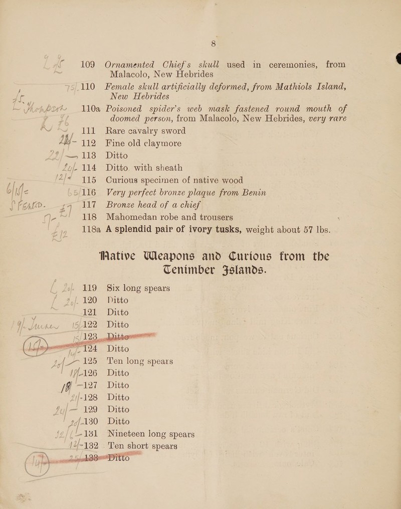 109 110 JAG AY- 119 eg 4 Ue 114 i gee HSj&lt; 5/116 : gq 17 q-®! 118 F Ornamented Chief's skull used in ceremonies, from Malacolo, New Hebrides Female skull artificially deformed, from Mathiols Island, New Hebrides Poisoned spider's web mask fastened round mouth of doomed person, from Malacolo, New Hebrides, very rare Rare cavalry sword Fine old claymore Ditto Ditto. with sheath Curious specimen of native wood Very perfect bronze plaque from Benin Bronze head of a chief Mahomedan robe and trousers  9 127 4)|-128 Vy / — 129 | 7) 130 (Lisi 14-132   Cenimber Fslands. Six long spears Ditto Ditto Ditto Ten long spears Ditto Ditto Ditto Ditto Ditto Nineteen long spears Ten short spears