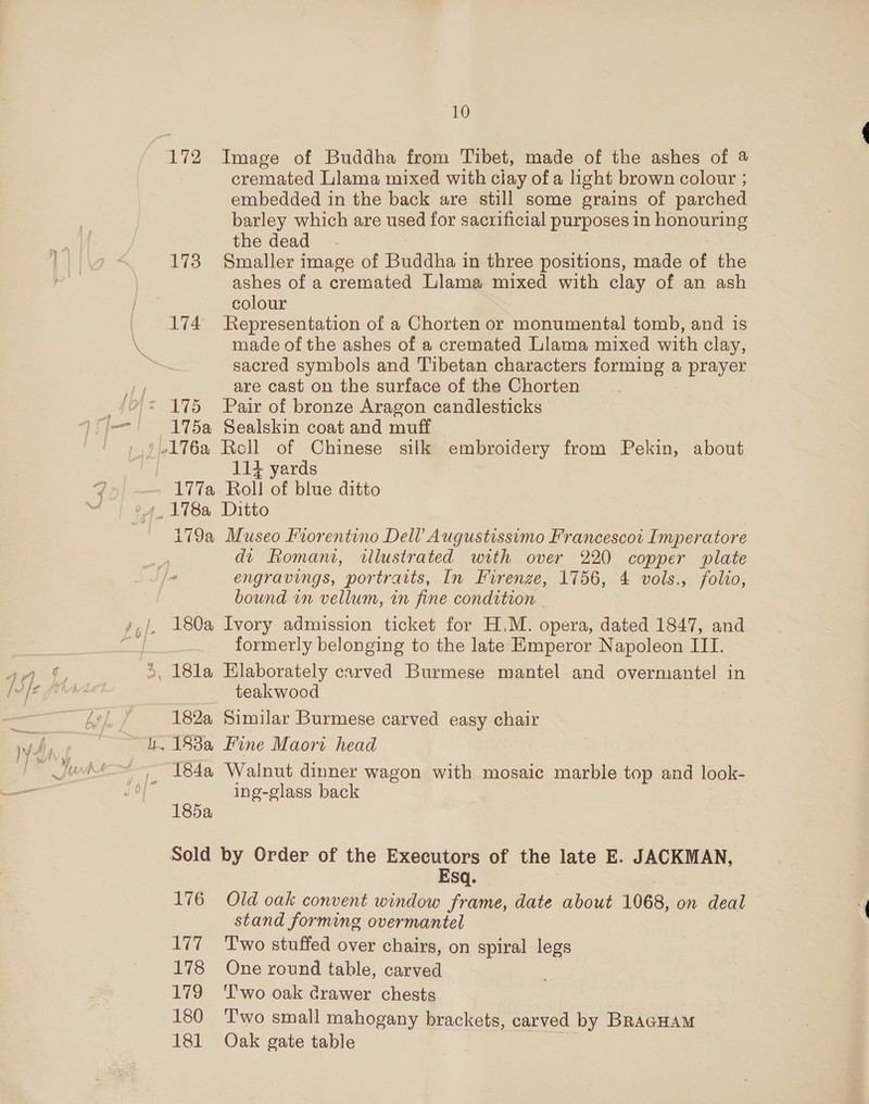 172 Image of Buddha from Tibet, made of the ashes of @ cremated Llama mixed with clay of a light brown colour ; embedded in the back are still some grains of parched barley which are used for sacrificial purposes in honouring the dead - | ) &lt; 173 Smaller image of Buddha in three positions, made of the - ashes of a cremated Llama mixed with clay of an ash colour 174 Representation of a Chorten or monumental tomb, and is made of the ashes of a cremated Llama mixed with clay, sacred symbols and Tibetan characters forming a prayer are cast on the surface of the Chorten 175 Pair of bronze Aragon candlesticks VSj—! 175a Sealskin coat and muff /,)4176a Rell of Chinese silk embroidery from Pekin, about 114 yards q 177a Roll of blue ditto 4. 178a Ditto 179a Museo Fiorentino Dell Augustissimo Francescoi Imperatore dt Romami, illustrated with over 220 copper plate engravings, portraits, In Firenze, 1756, 4 vols., folio, bound in vellum, in fine condition | 4,/. 180a Ivory admission ticket for H.M. opera, dated 1847, and ae f formerly belonging to the late Emperor Napoleon III. 2 ae _ 18la Elaborately carved Burmese mantel and oe in fe fA teakwood ea a 182a Similar Burmese carved easy chair yy aie kh. 188a Fine Maori head Juhi ,, 184a Walnut dinner wagon with mosaic marble top and look- ing-glass back 185a Sold by Order of the Executors of the late E. JACKMAN, Esq. 176 Old oak convent window frame, date about 1068, on deal stand forming overmantel 177 ‘Two stuffed over chairs, on spiral legs 178 One round table, carved 179 ‘T'wo oak crawer chests 180 ‘T'wo small mahogany brackets, carved by BRAGHAM 181 Oak gate table