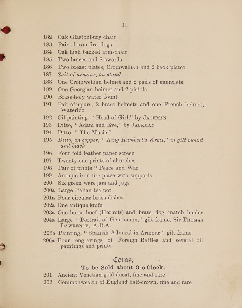 182 Oak Glastonbury chair 183 Pair of iron fire dogs 184 Oak high backed arm-chair 185. 'T'wo lances and 8 swords 186 ‘T'wo breast plates, Cromwellian and 2 back plates 187 Sut of armour, on stand 188 One Cromwellian helmet and 2 pairs of gauntlets 189 One Georgian heimet and 2 pistols 190 Brass holy water fount 191 Pair of spurs, 2 brass helmets and one French helmet, Waterloo 192 Oil painting, ‘“‘ Head of Girl,” by JACKMAN 193 Ditto, “Adam and Eve,” by JACKMAN 194 Ditto, “ The Music ”’ ) 195 Ditto, on copper, “ King Humbert’s Arms,” in gilt mount and black 196 Four foid leather paper screen 197 Twenty-one prints of churches 198 Pair of prints ‘‘ Peace and War 199 Antique iron fire-place with supports 200 Six green ware jars and jugs 200a Large Italian tea pot 201a Four circular brass dishes 202a One antique knife - 208a One horse hoof (Hermits) and brass dog match holder 204a Large ‘“ Portrait of Gentleman,” gilt frame, Sir THomas LAWRENCE, A.R.A. 205a Painting, ‘‘ Spanish Admiral in Armour,” gilt frame 206a Four engravings of Foreign Battles and several oil paintings and prints Coins, To be Sold about 8 o’Clock. 201 Ancient Venetian gold ducat, fine and rare 902 Commonwealth of England half-crown, fine and rare