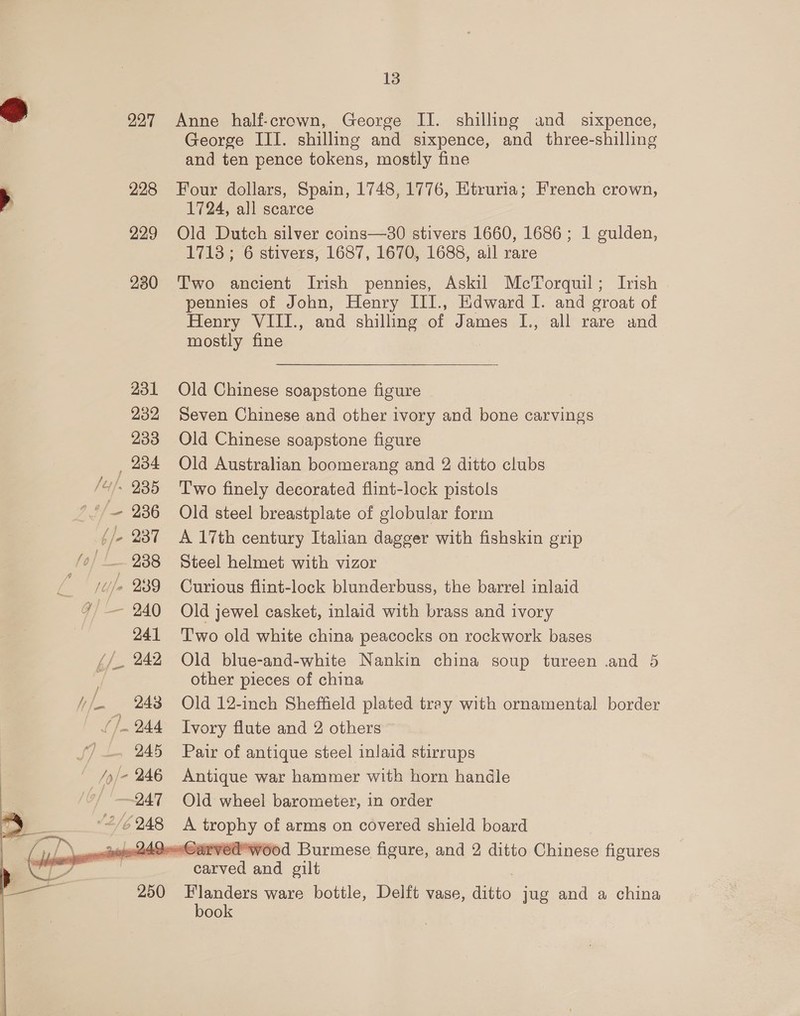 227 228 229 230    13 Anne half-crown, George II. shilling and _ sixpence, George III. shilling and sixpence, and three-shilling and ten pence tokens, mostly fine Four dollars, Spain, 1748, 1776, Etruria; French crown, 1724, all scarce Old Dutch silver coins—30 stivers 1660, 1686; 1 gulden, 1713 ; 6 stivers, 1687, 1670, 1688, all rare Two ancient Irish pennies, Askil McTorquil; Ivish pennies of John, Henry III., Edward I. and groat of Henry VIII., and shilling of James I., all rare and mostly fine Old Chinese soapstone figure Seven Chinese and other ivory and bone carvings Old Chinese soapstone figure Old Australian boomerang and 2 ditto clubs Two finely decorated flint-lock pistols Old steel breastplate of globular form A 17th century Italian dagger with fishskin grip Steel helmet with vizor Curious flint-lock blunderbuss, the barrel inlaid Old jewel casket, inlaid with brass and ivory Two old white china peacocks on rockwork bases Old blue-and-white Nankin china soup tureen .and 5 other pieces of china Old 12-inch Sheffield plated tray with ornamental border Ivory flute and 2 others Pair of antique steel inlaid stirrups Antique war hammer with horn handle Old wheel barometer, in order Flanders ware bottle, Delft vase, ditto jug and a china book