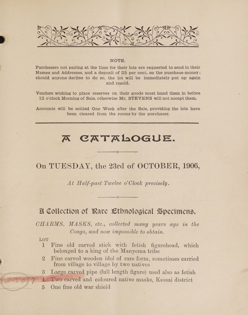   Purchasers not paying at the time for their lots are requested to send in their Names and Addresses, and a deposit of 25 per cent. on the purchase-money ; should anyone decline to do so, the lot will be immediately put up again and resold. Vendors wishing to place reserves on their goods must hand them in before 12 o’clock Morning of Sale, otherwise Mr, STEVENS will not accept them, Accounts will be settled One Week after the Sale, providing the lots have been cleared from the rooms by the purchaser.  A CATALOGUE. O On TUESDAY, the 23rd of OCTOBER, 1906, At Half-past Twelve o’Clock precisely. A Collection of Rare Ltbnological Specimens. CHARMS, MASKS, etc., collected many years ago in the Congo, and now impossible to obtain. LOT belonged to a king of the Manyema tribe 2 Fine carved wooden idol of rare form, sometimes carried from village to village by two natives 3 Large carved pipe (full length figure) used also as fetish ® Pwo carved and coloured native masks, Kassai district 5 One fine old war shield 