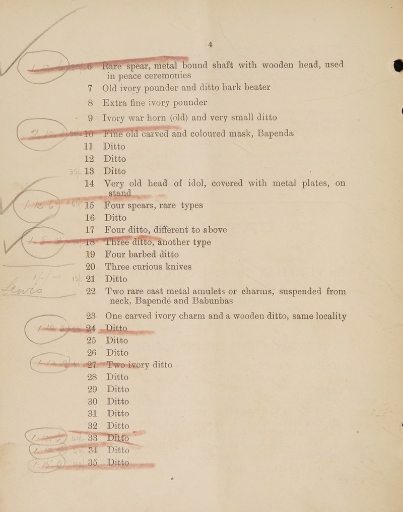  GS REfeepear, metal bound shaft with wooden head, used me ae os in peace ceremonies ig Old ivory pounder and ditto bark beater  Extra fine ivory pounder coy OC. Ivory war noe te) and very small ditto  \ — sp: RPO BANS carved eoennahl eolouned mask, Bapenda 35/18 Ditto wr 14 Very old head of idol, covered with metal plates, on LAE ‘’ 15 Four spears, rare types NU” 16 Ditto   Four ditto, different to above sr nopaiiags Sa nother type 19 Four barbed ditto — 20 Three curious knives ; i. JI ~~ Ditto 22 Two rare cast metal amulets or charms, suspended from neck, Bapendé and Babunbas   a 23 One carved ivory charm and a wooden ditto, same locality  Y seme “uo, zs “Ditto : aa | ered . Ditto... =m 