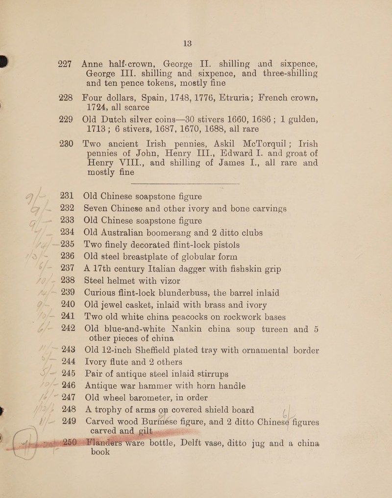 227 228 229 230 231 232 233 234 235 236 237 238 239 240 241 242 243 244 245 246 248  13 Anne half-crown, George II. shilling and _ sixpence, George III. shilling and sixpence, and three-shilling and ten pence tokens, mostly fine Four dollars, Spain, 1748, 1776, Etruria; French crown, 1724, all scarce Old Dutch silver coins—380 stivers 1660, 1686 ; 1 gulden, 1718; 6 stivers, 1687, 1670, 1688, all rare Two ancient Irish pennies, Askil McTorquil; Irish pennies of John, Henry III., Edward I. and groat of Henry VIII., and shilling of James I., all rare and mostly fine Old Chinese soapstone figure Seven Chinese and other ivory and bone carvings Old Chinese soapstone figure Old Australian boomerang and 2 ditto clubs Two finely decorated flint-lock pistols Old steel breastplate of globular form A 17th century Italian dagger with fishskin grip Steel helmet with vizor Curious flint-lock blunderbuss, the barrel inlaid Old jewel casket, inlaid with brass and ivory T'wo old white china peacocks on rockwork bases Old blue-and-white Nankin china soup tureen and 5 other pieces of china Old 12-inch Sheffield plated tray with ornamental border Ivory flute and 2 others Pair of antique steel inlaid stirrups Antique war hammer with horn handle Old wheel barometer, in order A trophy of arms on covered shield board i | Carved wood Burmése figure, and 2 ditto Chinese figures  Diba: Pon pitt, ; bic ron ae nders ware ‘bottle, Delft vase, ditto jug and a china 